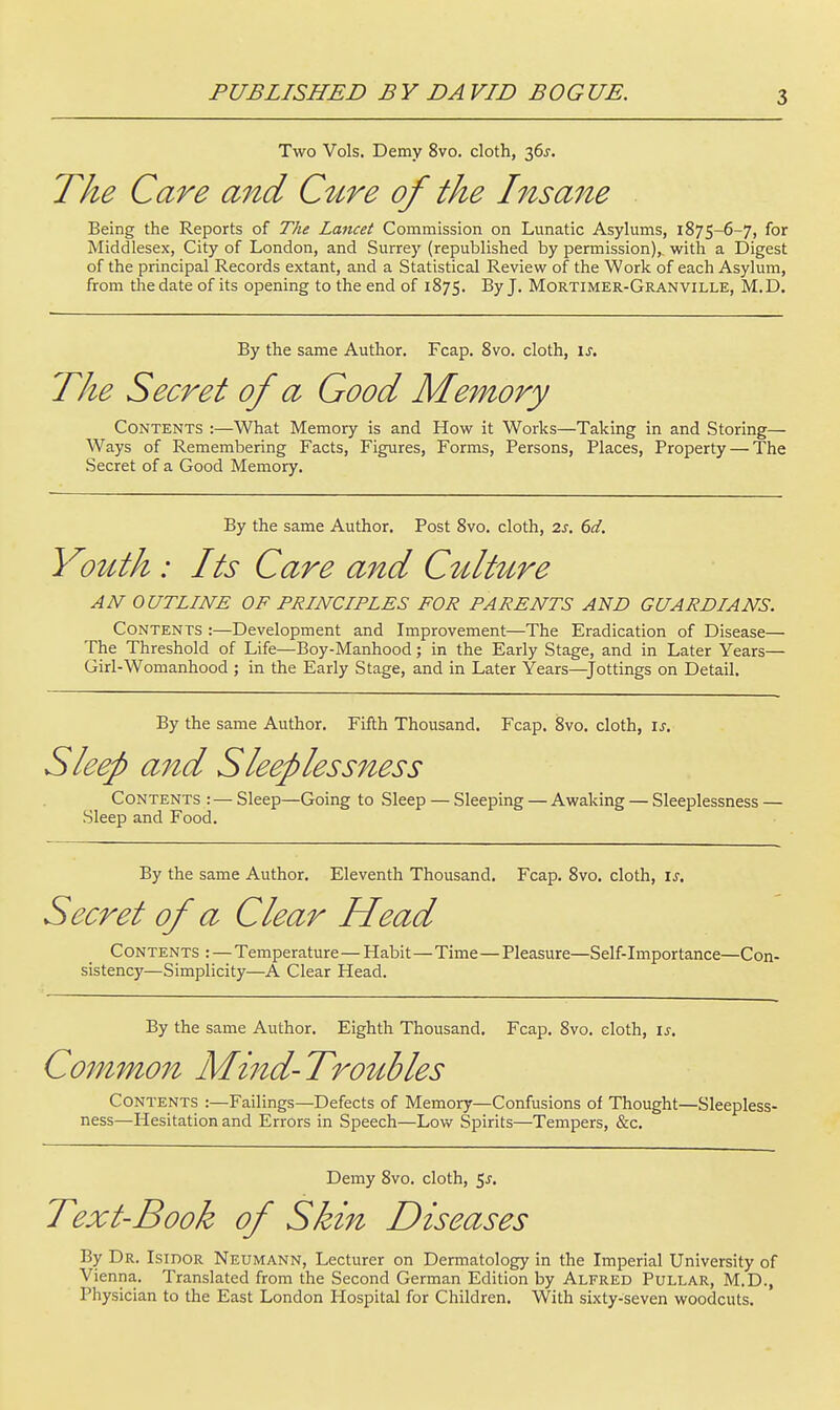 PUBLISHED BY DAVID BOGUS. Two Vols. Demy 8vo. cloth, 36^. The Care and C^Lre of the Iiisane Being the Reports of The Lancet Commission on Lunatic Asylums, 1875-6-7, for Middlesex, City of London, and Surrey (republished by permission), with a Digest of the principal Records extant, and a Statistical Review of the Work of each Asylum, from the date of its opening to the end of 1875. % J- Mortimer-Granville, M.D. By the same Author. Fcap. 8vo. cloth, u. The Secret of a Good Memory Contents :—What Memory is and How it Works—Taking in and Storing— Ways of Remembering Facts, Figures, Forms, Persons, Places, Property — The Secret of a Good Memory. By the same Author. Post 8vo. cloth, 2s. 6d, Yolcth: Its Care and C^dt^Lre AN OUTLINE OF PRINCIPLES FOR PARENTS AND GUARDIANS. Contents :—Development and Improvement—The Eradication of Disease— The Threshold of Life—Boy-Manhood; in the Early Stage, and in Later Years— Girl-Womanhood ; in the Early Stage, and in Later Years—^Jottings on Detail. By the same Author. Fifth Thousand. Fcap. 8vo. cloth, is. Sleep and Sleeplessness Contents : — Sleep—Going to Sleep — Sleeping — Awaking — Sleeplessness — Sleep and Food. By the same Author. Eleventh Thousand. Fcap. 8vo. cloth, is. Secret of a Clear Head Contents : — Temperature—Habit—Time — Pleasure—Self-Importance—Con- sistency—Simplicity—A Clear Head. By the same Author. Eighth Thousand. Fcap. 8vo. cloth, \s. Common Mind- Troubles Contents :—Failings—Defects of Memory—Confusions of Thought—Sleepless- ness—Hesitation and Errors in Speech—Low Spirits—Tempers, &c. Demy 8vo. cloth, 5^. Text-Book of Skin Diseases By Dr. IsinoR Neumann, Lecturer on Dermatology in the Imperial University of Vienna. Translated from the Second German Edition by Alfred Pullar, M.D., Physician to the East London Hospital for Children. With sixty-seven woodcuts.