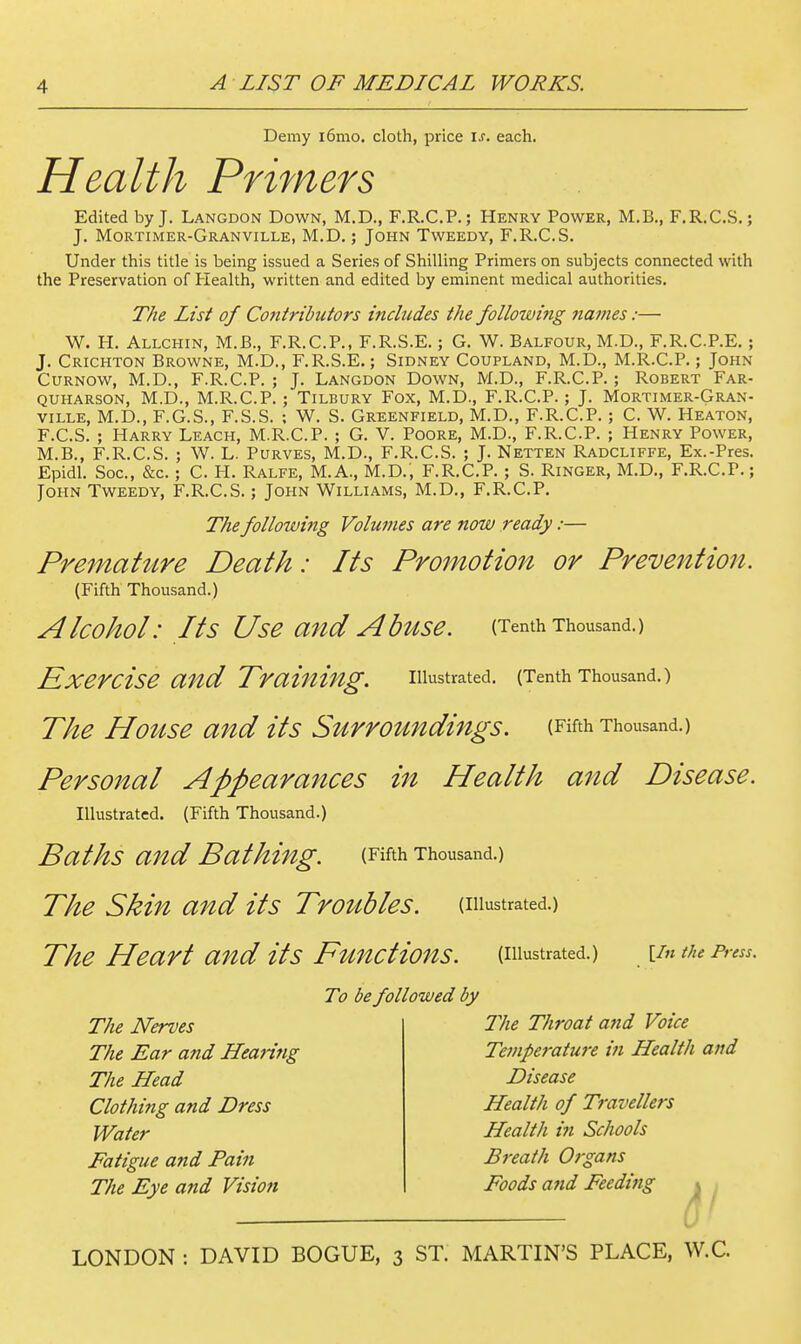 Demy i6mo. cloth, price is. each. Health Primers Edited by J. Langdon Down, M.D., F.R.C.P.; Henry Power, M.B,, F.R.C.S. ; J. Mortimer-Granville, M.D. ; John Tweedy, F.R.C.S. Under this title is being issued a Series of Shilling Primers on subjects connected with the Preservation of Health, written and edited by eminent medical authorities. The List of Cofitributors incbides the followmg names:— W. H. Allchin, M.B., F.R.C.P., F.R.S.E.; G. W. Balfour, M.D., F.R.C.P.E. ; J. Crichton Browne, M.D., F.R.S.E.; Sidney Coupland, M.D., M.R.C.P.; John CURNOW, M.D., F.R.C.P. ; J. Langdon Down, M.D., F.R.C.P. ; Robert Far- QUHARSON, M.D., M.R.C.P. ; Tilbury Fox, M.D., F.R.C.P.; J. Mortimer-Gran- ville, M.D., F.G.S., F.S.S. : W. S. Greenfield, M.D., F.R.C.P. ; C. W. Heaton, F.C.S. ; Harry Leach, M.R.C.P. ; G. V. Poore, M.D., F.R.C.P. ; Henry Power, M.B., F.R.C.S. ; W. L. Purves, M.D., F.R.C.S. ; J. Netten Radcliffe, Ex.-Pres. Epidl. See, &c. ; C. H. Ralfe, M.A., M.D., F.R.C.P. ; S. Ringer, M.D., F.R.C.P.; John Tweedy, F.R.C.S.; John Williams, M.D., F.R.C.P. The following Volumes are now ready:— Premahtre Death: Its Promotion or Prevention. (Fifth Thousand.) Alcohol: Its Use and Abuse. (Tenth Thousand.) Exercise and Trainhig. illustrated. (Tenth Thousand.) The House and its Surroundings. (Fifth Thousand.) Personal Appearances in Health and Disease. Illustrated. (Fifth Thousand.) Baths and Bathh^g. (Fifth Thousand.) The Skin and its Tro^lbles. (illustrated.) The Heart and its Functions, (illustrated.) [/«the Press. To be followed by The Nerves The Ear and Hearing The Head Clothing and Dress Water Fatigue and Fain The Eye and Vision The Throat and Voice Temperature in Health and Disease Health of Travellers Health in Schools Breath Organs Foods and Feeding » • a'
