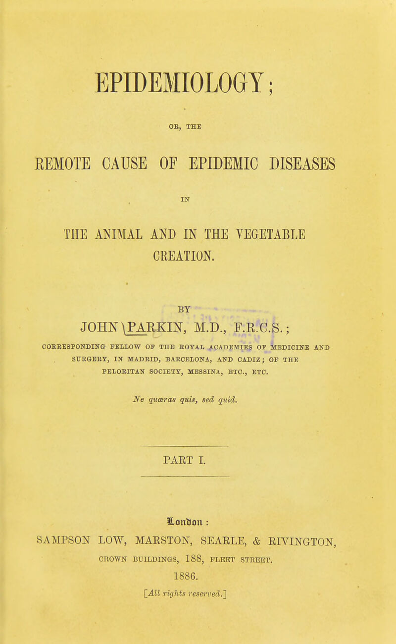 EPIDEMIOLOGY; OB, THE REMOTE CAUSE OF EPIDEMIC DISEASES THE ANIMAL AND IN THE VEGETABLE CREATION. BY JOHN \PARKIN, M.D., F.R.C.S.; COBEESPONDING FELLOW OF THE BOYAL ACADEMIES OF MEDICINE AND StTEGEBY, IN MADEID, BAECELONA, AND CADIZ; OF THE EEIiOBITAN SOCIETY, MESSINA, ETC., ETC. JVe quceras quis, sed quid. PART I. £ tuition : SAMPSON LOW, MARSTOjST, SEARLE, & RIVINGTON, CROWN BUILDINGS, 188, FLEET STREET. 1886. [All rights reserved.^