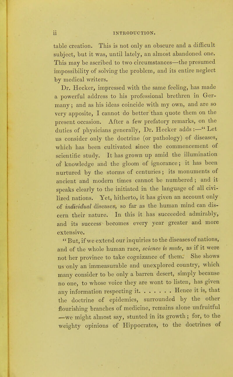 table creation. This is not only an obscure and a difficult subject, but it was, until lately, an almost abandoned one. This may be ascribed to two circumstances—the presumed impossibility of solving the problem, and its entire neglect by medical writers. Dr. Hecker, impressed with the same feeling, has made a powerful address to his professional brethren in Ger- many ; and as his ideas coincide with my own, and are so very apposite, I cannot do better than quote them on the present occasion. After a few prefatory remarks, on the duties of physicians generally, Dr. Hecker adds :— Let us consider only the doctrine (or pathology) of diseases, which has been cultivated since the commencement of scientific study. It has grown up amid the illumination of knowledge and the gloom of ignorance; it has been nurtured by the storms of centuries ; its monuments of ancient and modern times cannot be numbered; and it speaks clearly to the initiated in the language of all civi- lized nations. Yet, hitherto, it has given an account only of individual diseases, so far as the human mind can dis- cern their nature. In this it has succeeded admirably, and its success becomes every year greater and more extensive.  But, if we extend our inquiries to the diseases of nations, and of the whole human race, science is mute, as if it were not her province to take cognizance of them. She shows us only an immeasurable and unexplored country, which many consider to be only a barren desert, simply because no one, to whose voice they are wont to listen, has given any information respecting it Hence it is, that the doctrine of epidemics, surrounded by the other flourishing branches of medicine, remains alone unfruitful —we might almost say, stunted in its growth; for, to the weighty opinions of Hippocrates, to the doctrines of