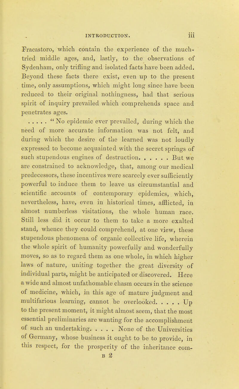 Fracastoro, which contain the experience of the much- tried middle ages, and, lastly, to the observations of Sydenham, only trifling and isolated facts have been added. Beyond these facts there exist, even up to the present time, only assumptions, which might long since have been reduced to their original nothingness, had that serious spirit of inquiry prevailed which comprehends space and penetrates ages.  No epidemic ever prevailed, during which the need of more accurate information was not felt, and during which the desire of the learned was not loudly expressed to become acquainted with the secret springs of such stupendous engines of destruction But we are constrained to acknowledge, that, among our medical predecessors, these incentives were scarcely ever sufficiently powerful to induce them to leave us circumstantial and scientific accounts of contemporary epidemics, which, nevertheless, have, even in historical times, afflicted, in almost numberless visitations, the whole human race. Still less did it occur to them to take a more exalted stand, whence they could comprehend, at one view, these stupendous phenomena of organic collective life, wherein the whole spirit of humanity powerfully and wonderfully moves, so as to regard them as one whole, in which higher laws of nature, uniting together the great diversity of individual parts, might be anticipated or discovered. Here a wide and almost unfathomable chasm occurs in the science of medicine, which, in this age of mature judgment and multifarious learning, cannot be overlooked Up to the present moment, it might almost seem, that the most essential preliminaries are wanting for the accomplishment of such an undertaking None of the Universities of Germany, whose business it ought to be to provide, in this respect, for the prosperity of the inheritance com- b 2