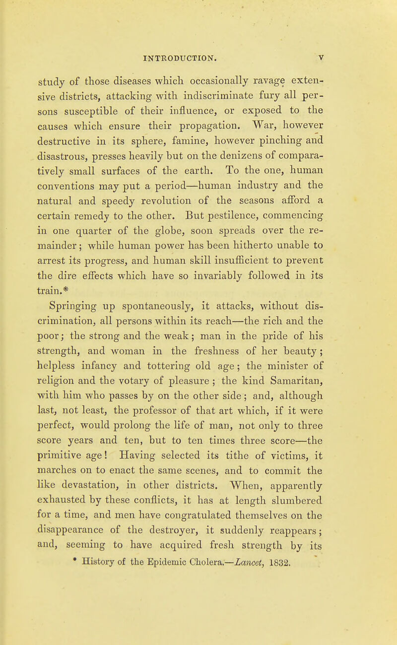 study of those diseases which occasionally ravage exten- sive districts, attacking with indiscriminate fury all per- sons susceptible of their influence, or exposed to the causes which ensure their propagation. War, however destructive in its sphere, famine, however pinching and disastrous, presses heavily but on the denizens of compara- tively small surfaces of the earth. To the one, human conventions may put a period—human industry and the natural and speedy revolution of the seasons afford a certain remedy to the other. But pestilence, commencing in one quarter of the globe, soon spreads over the re- mainder ; while human power has been hitherto unable to arrest its progress, and human skill insufficient to prevent the dire effects which have so invariably followed in its train.* Springing up spontaneously, it attacks, without dis- crimination, all persons within its reach—the rich and the poor; the strong and the weak; man in the pride of his strength, and woman in the freshness of her beauty ; helpless infancy and tottering old age ; the minister of religion and the votary of pleasure ; the kind Samaritan, with him who passes by on the other side; and, although last, not least, the professor of that art which, if it were perfect, would prolong the life of man, not only to three score years and ten, but to ten times three score—the primitive age! Having selected its tithe of victims, it marches on to enact the same scenes, and to commit the like devastation, in other districts. When, apparently exhausted by these conflicts, it has at length slumbered for a time, and men have congratulated themselves on the disappearance of the destroyer, it suddenly reappears; and, seeming to have acquired fresh strength by its * History of the Epidemic Cholera.—Lancet, 1832.