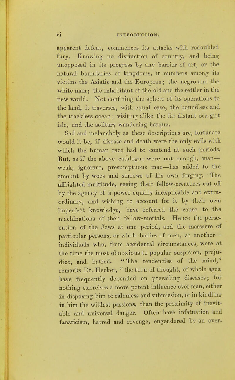 apparent defeat, commences its attacks with redoubled fury. Knowing no distinction of country, and being unopposed in its progress by any barrier of art, or the natural boundaries of kingdoms, it numbers among its victims the Asiatic and the European; the negro and the white man; the inhabitant of the old and the settler in the new world. Not confining the sphere of its operations to the land, it traverses, with equal ease, the boundless and the trackless ocean ; visiting alike the far distant sea-girt isle, and the solitary wandering barque. Sad and melancholy as these descriptions are, fortunate would it be, if disease and death were the only evils with which the human race had to contend at such periods. But, as if the above catalogue were not enough, man— weak, ignorant, presumptuous man—has added to the amount by woes and sorrows of his own forging. The affrighted multitude, seeing their fellow-creatures cut off by the agency of a power equally inexplicable and extra- ordinary, and wishing to account for it by their own imperfect knowledge, have referred the cause to the machinations of their fellow-mortals. Hence the perse- cution of the Jews at one period, and the massacre of particular persons, or whole bodies of men, at another— individuals who, from accidental circumstances, were at the time the most obnoxious to popular suspicion, preju- dice, and, hatred. The tendencies of the mind, remarks Dr. Hecker,  the turn of thought, of whole ages, have frequently depended on prevailing diseases; for nothing exercises a more potent influence overman, either in disposing him to calmness and submission, or in kindling in him the wildest passions, than the proximity of inevit- able and universal danger. Often have infatuation and fanaticism, hatred and revenge, engendered by an over-