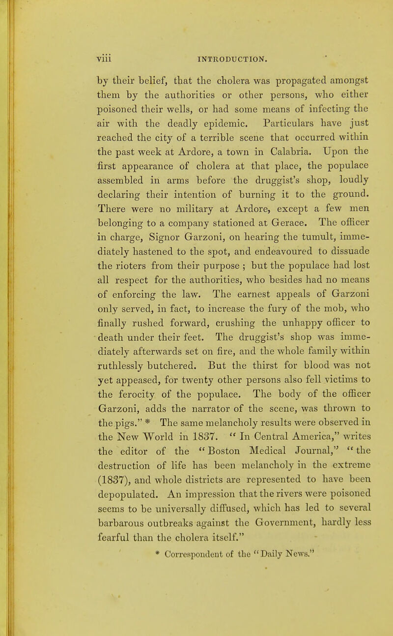 by their belief, that the cholera was propagated amongst them by the authorities or other persons, who either poisoned their wells, or had some means of infecting the air with the deadly epidemic. Particulars have just reached the city of a terrible scene that occurred within the past week at Ardore, a town in Calabria. Upon the first appearance of cholera at that place, the populace assembled in arms before the druggist's shop, loudly declaring their intention of burning it to the ground. There were no military at Ardore, except a few men belonging to a company stationed at Gerace. The officer in charge, Signor Garzoni, on hearing the tumult, imme- diately hastened to the spot, and endeavoured to dissuade the rioters from their purpose ; but the populace had lost all respect for the authorities, who besides had no means of enforcing the law. The earnest appeals of Garzoni only served, in fact, to increase the fury of the mob, who finally rushed forward, crushing the unhappy officer to death under their feet. The druggist's shop was imme- diately afterwards set on fire, and the whole family within ruthlessly butchered. But the thirst for blood was not yet appeased, for twenty other persons also fell victims to the ferocity of the populace. The body of the officer Garzoni, adds the narrator of the scene, was thrown to the pigs. * The same melancholy results were observed in the New World in 1837.  In Central America, writes the editor of the  Boston Medical Journal,  the destruction of life has been melancholy in the extreme (1837), and whole districts are represented to have been depopulated. An impression that the rivers were poisoned seems to be universally diffused, which has led to several barbarous outbreaks against the Government, hardly less fearful than the cholera itself. * Correspondent of the  Daily News.