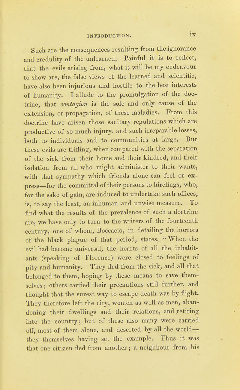 Such are the consequences resulting from the ignorance and credulity of the unlearned. Painful it is to reflect, that the evils arising from, what it will be my endeavour to show are, the false views of the learned and scientific, have also been injurious and hostile to the best interests of humanity. I allude to the promulgation of the doc- trine, that contagion is the sole and only cause of the extension, or propagation, of these maladies. From this doctrine have arisen those sanitary regulations which are productive of so much injury, and such irreparable losses, both to individuals and to communities at large. But these evils are trifling, when compared with the separation of the sick from their home and their kindred, and their isolation from all who might administer to their wants, with that sympathy which friends alone can feel or ex- press—for the committal of their persons to hirelings, who, for the sake of gain, are induced to undertake such offices, is, to say the least, an inhuman and unwise measure. To find what the results of the prevalence of such a doctrine are, we have only to turn to the writers of the fourteenth century, one of whom, Boccacio, in detailing the horrors of the black plague of that period, states,  When the evil had become universal, the hearts of all the inhabit- ants (speaking of Florence) were closed to feelings of pity and humanity. They fled from the sick, and all that belonged to them, hoping by these means to save them- selves ; others carried their precautions still further, and thought that the surest way to escape death was by flight. They therefore left the city, women as well as men, aban- doning their dwellings and their relations, and retiring into the country; but of these also many were carried off, most of them alone, and deserted by all the world— they themselves having set the example. Thus it was that one citizen fled from another; a neighbour from his