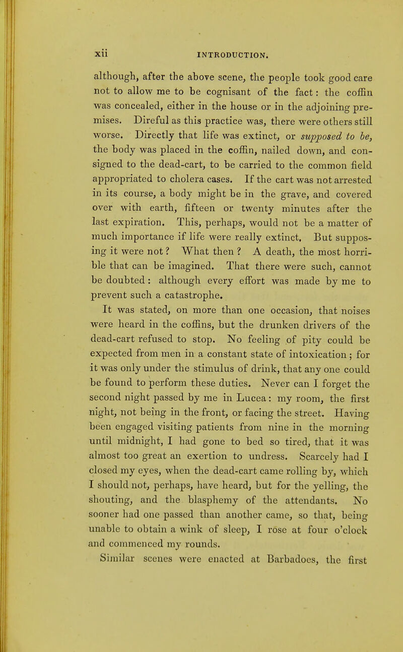 although, after the above scene, the people took good care not to allow me to be cognisant of the fact: the coffin was concealed, either in the house or in the adjoining pre- mises. Direful as this practice was, there were others still worse. Directly that life was extinct, or supposed to be, the body was placed in the coffin, nailed down, and con- signed to the dead-cart, to be carried to the common field appropriated to cholera cases. If the cart was not arrested in its course, a body might be in the grave, and covered over with earth, fifteen or twenty minutes after the last expiration. This, perhaps, would not be a matter of much importance if life were really extinct. But suppos- ing it were not ? What then ? A death, the most horri- ble that can be imagined. That there were such, cannot be doubted: although every effort was made by me to prevent such a catastrophe. It was stated, on more than one occasion, that noises were heard in the coffins, but the drunken drivers of the dead-cart refused to stop. No feeling of pity could be expected from men in a constant state of intoxication ; for it was only under the stimulus of drink, that any one could be found to perform these duties. Never can I forget the second night passed by me in Lucea: my room, the first night, not being in the front, or facing the street. Having been engaged visiting patients from nine in the morning until midnight, I had gone to bed so tired, that it was almost too great an exertion to undress. Scarcely had I closed my eyes, when the dead-cart came rolling by, which I should not, perhaps, have heard, but for the yelling, the shouting, and the blasphemy of the attendants. No sooner had one passed than another came, so that, being unable to obtain a wink of sleep, I rose at four o'clock and commenced my rounds. Similar scenes were enacted at Barbadoes, the first