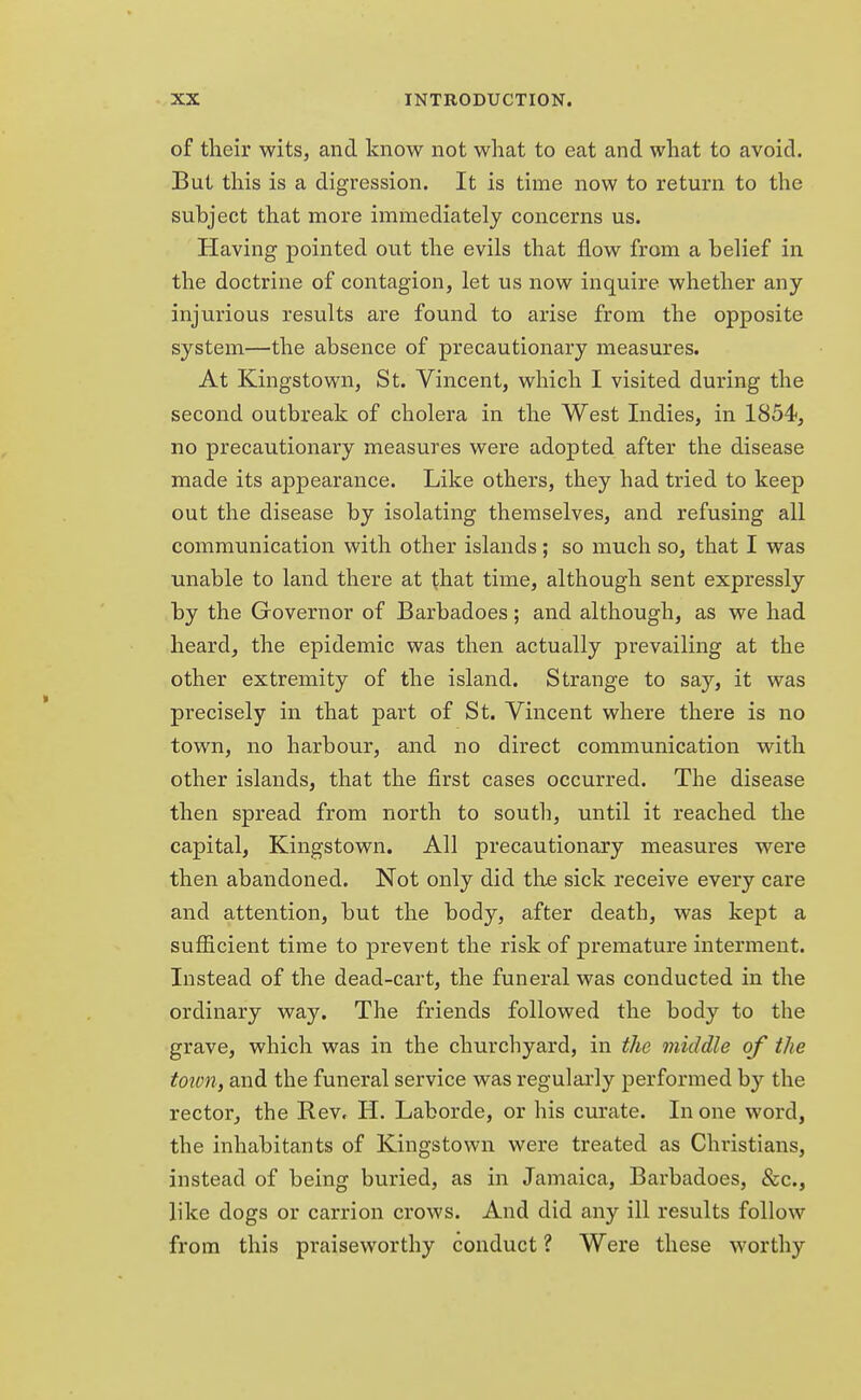 of their wits, and know not what to eat and what to avoid. But this is a digression. It is time now to return to the subject that more immediately concerns us. Having pointed out the evils that flow from a belief in the doctrine of contagion, let us now inquire whether any injurious results are found to arise from the opposite system—the absence of precautionary measures. At Kingstown, St. Vincent, which I visited during the second outbreak of cholera in the West Indies, in 1854, no precautionary measures were adopted after the disease made its appearance. Like others, they had tried to keep out the disease by isolating themselves, and refusing all communication with other islands; so much so, that I was unable to land there at that time, although sent expressly by the Governor of Barbadoes; and although, as we had heard, the epidemic was then actually prevailing at the other extremity of the island. Strange to say, it was precisely in that part of St. Vincent where there is no town, no harbour, and no direct communication with other islands, that the first cases occurred. The disease then spread from north to south, until it reached the capital, Kingstown. All precautionary measures were then abandoned. Not only did the sick receive every care and attention, but the body, after death, was kept a sufficient time to prevent the risk of premature interment. Instead of the dead-cart, the funeral was conducted in the ordinary way. The friends followed the body to the grave, which was in the churchyard, in the middle of the town, and the funeral service was regularly performed by the rector, the Rev. H. Laborde, or his curate. In one word, the inhabitants of Kingstown were treated as Christians, instead of being buried, as in Jamaica, Barbadoes, &c, like dogs or carrion crows. And did any ill results follow from this praiseworthy conduct ? Were these worthy