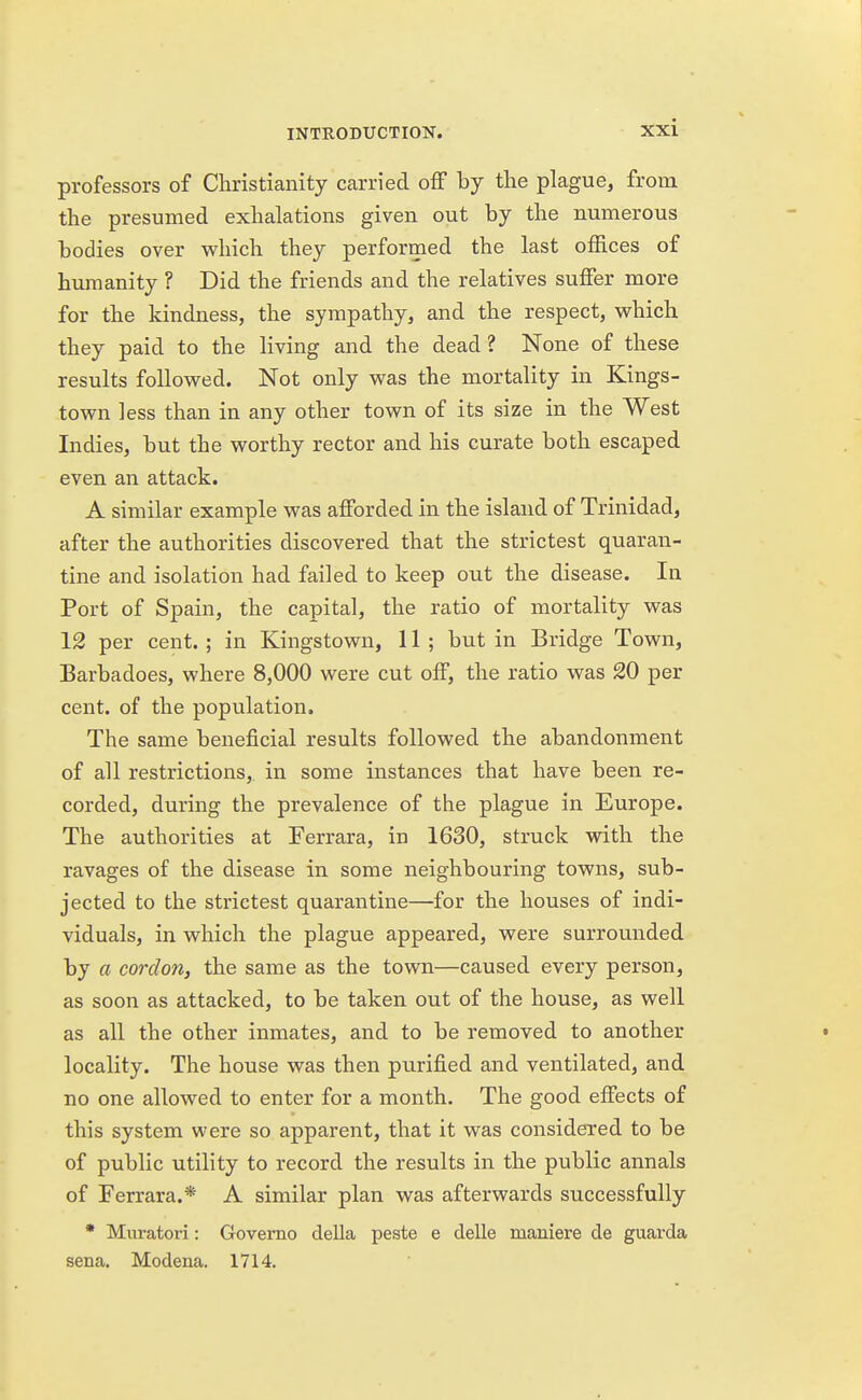 professors of Christianity carried off by the plague, from the presumed exhalations given out by the numerous bodies over which they performed the last offices of humanity ? Did the friends and the relatives suffer more for the kindness, the sympathy, and the respect, which they paid to the living and the dead? None of these results followed. Not only was the mortality in Kings- town less than in any other town of its size in the West Indies, but the worthy rector and his curate both escaped even an attack. A similar example was afforded in the island of Trinidad, after the authorities discovered that the strictest quaran- tine and isolation had failed to keep out the disease. In Port of Spain, the capital, the ratio of mortality was 12 per cent. ; in Kingstown, 11 ; but in Bridge Town, Barbadoes, where 8,000 were cut off, the ratio was 20 per cent, of the population. The same beneficial results followed the abandonment of all restrictions, in some instances that have been re- corded, during the prevalence of the plague in Europe. The authorities at Ferrara, in 1630, struck with the ravages of the disease in some neighbouring towns, sub- jected to the strictest quarantine—for the houses of indi- viduals, in which the plague appeared, were surrounded by a cordon, the same as the town—caused every person, as soon as attacked, to be taken out of the house, as well as all the other inmates, and to be removed to another locality. The house was then p^^rified and ventilated, and no one allowed to enter for a month. The good effects of this system were so apparent, that it was considered to be of public utility to record the results in the public annals of Ferrara.* A similar plan was afterwards successfully * Muratori: Governo della peste e delle maniere de guarda sena. Modena. 1714.