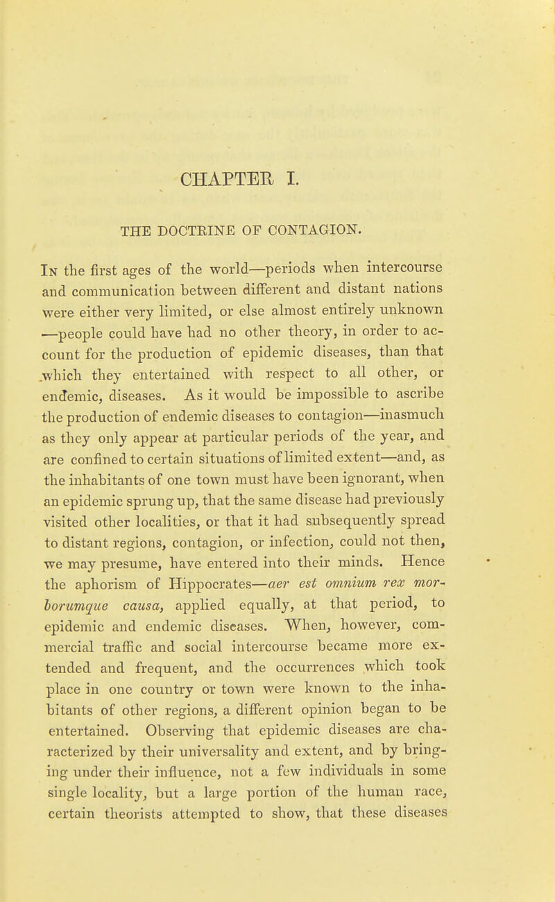 CHAPTER I. THE DOCTKINE OF CONTAGION. In the first ages of the world—periods when intercourse and communication between different and distant nations were either very limited, or else almost entirely unknown —people could have had no other theory, in order to ac- count for the production of epidemic diseases, than that .which they entertained with respect to all other, or endemic, diseases. As it would be impossible to ascribe the production of endemic diseases to contagion—inasmuch as they only appear at particular periods of the year, and are confined to certain situations of limited extent—and, as the inhabitants of one town must have been ignorant, when an epidemic sprung up, that the same disease had previously visited other localities, or that it had subsequently spread to distant regions, contagion, or infection, could not then, we may presume, have entered into their minds. Hence the aphorism of Hippocrates—aer est omnium rex mor- borumque causa, applied equally, at that period, to epidemic and endemic diseases. When, however, com- mercial traffic and social intercourse became more ex- tended and frequent, and the occurrences which took place in one country or town were known to the inha- bitants of other regions, a different opinion began to be entertained. Observing that epidemic diseases are cha- racterized by their universality and extent, and by bring- ing under their influence, not a few individuals in some single locality, but a large portion of the human race, certain theorists attempted to show, that these diseases