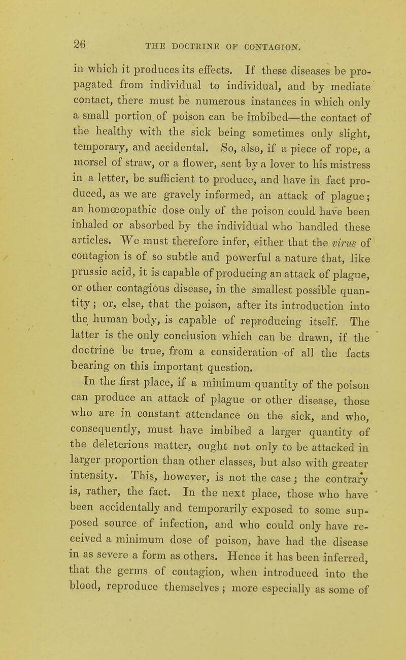 in which it produces its effects. If these diseases be pro- pagated from individual to individual, and by mediate contact, there must be numerous instances in which only a small portion, of poison can be imbibed—the contact of the healthy with the sick being sometimes only slight, temporary, and accidental. So, also, if a piece of rope, a morsel of straw, or a flower, sent by a lover to his mistress in a letter, be sufficient to produce, and have in fact pro- duced, as we are gravely informed, an attack of plague; an homoeopathic dose only of the poison could have been inhaled or absorbed by the individual who handled these articles. We must therefore infer, either that the virus of contagion is of so subtle and powerful a nature that, like prussic acid, it is capable of producing an attack of plague, or other contagious disease, in the smallest possible quan- tity ; or, else, that the poison, after its introduction into the human body, is capable of reproducing itself. The latter is the only conclusion which can be drawn, if the doctrine be true, from a consideration of all the facts bearing on this important question. In the first place, if a minimum quantity of the poison can produce an attack of plague or other disease, those who are in constant attendance on the sick, and who, consequently, must have imbibed a larger quantity of the deleterious matter, ought not only to be attacked in larger proportion than other classes, but also with greater intensity. This, however, is not the case; the contrary is, rather, the fact. In the next place, those who have been accidentally and temporarily exposed to some sup- posed source of infection, and who could only have re- ceived a minimum dose of poison, have had the disease in as severe a form as others. Hence it has been inferred, that the germs of contagion, when introduced into the blood, reproduce themselves ; more especially as some of