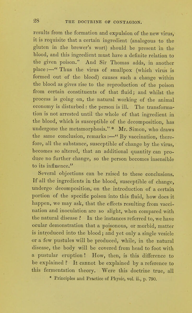 results from the formation and expulsion of the new virus, it is requisite that a certain ingredient (analogous to the gluten in the brewer's wort) should be present in the blood, and this ingredient must have a definite relation to the given poison. And Sir Thomas adds, in another place:— Thus the virus of smallpox (which virus is formed out of the blood) causes such a change within the blood as gives rise to the reproduction of the poison from certain constituents of that fluid; and whilst the process is going on, the natural working of the animal economy is disturbed: the person is ill. The transforma- tion is not arrested until the whole of that ingredient in the blood, which is susceptible of the decomposition, has undergone the metamorphosis. * Mr. Simon, who draws the same conclusion, remarks :— By vaccination, there- fore, all the substance, susceptible of change by the virus, becomes so altered, that an additional quantity can pro- duce no further change, so the person becomes insensible to its influence. Several objections can be raised to these conclusions. If all the ingredients in the blood, susceptible of change, undergo decomposition, on the introduction of a certain portion of the specific poison into this fluid, how does it happen, we may ask, that the effects resulting from vacci- nation and inoculation are so slight, when compared with the natural disease ? In the instances referred to, we have ocular demonstration that a poisonous, or morbid, matter is introduced into the blood; and yet only a single vesicle or a few pustules will be produced, while, in the natural disease, the body will be covered from head to foot with a pustular eruption ! How, then, is this difference to be explained ? It cannot be explained by a reference to this fermentation theory. Were this doctrine true, all * Principles and Practice of Physic, vol. ii., p. 790.