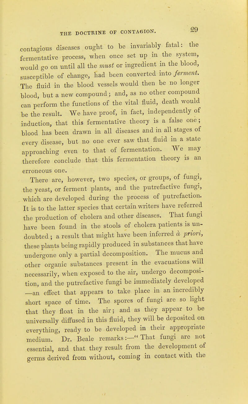 contagious diseases ought to be invariably fatal: the fermentative process, when once set up in the system, would go on until all the must or ingredient in the blood, susceptible of change, had been converted into ferment. The fluid in the blood vessels would then be no longer blood, but a new compound; and, as no other compound can perform the functions of the vital fluid, death would be the result. We have proof, in fact, independently of induction, that this fermentative theory is a false one; blood has been drawn in all diseases and in all stages of every disease, but no one ever saw that fluid in a state approaching even to that of fermentation. We may therefore conclude that this fermentation theory is an erroneous one. There are, however, two species, or groups, of fungi, the yeast, or ferment plants, and the putrefactive fungi, which are developed during the process of putrefaction. It is to the latter species that certain writers have referred the production of cholera and other diseases. That fungi have been found in the stools of cholera patients is un- doubted ; a result that might have been inferred a priori, these plants being rapidly produced in substances that have undergone only a partial decomposition. The mucus and other organic substances present in the evacuations will necessarily, when exposed to the air, undergo decomposi- tion, and the putrefactive fungi be immediately developed —an effect that appears to take place in an incredibly short space of time. The spores of fungi are so light that they float in the air; and as they appear to be universally diffused in this fluid, they will be deposited on everything, ready to be developed in their appropriate medium. Dr. Beale remarks:— That fungi are not essential, and that they result from the development of germs derived from without, coming in contact with the