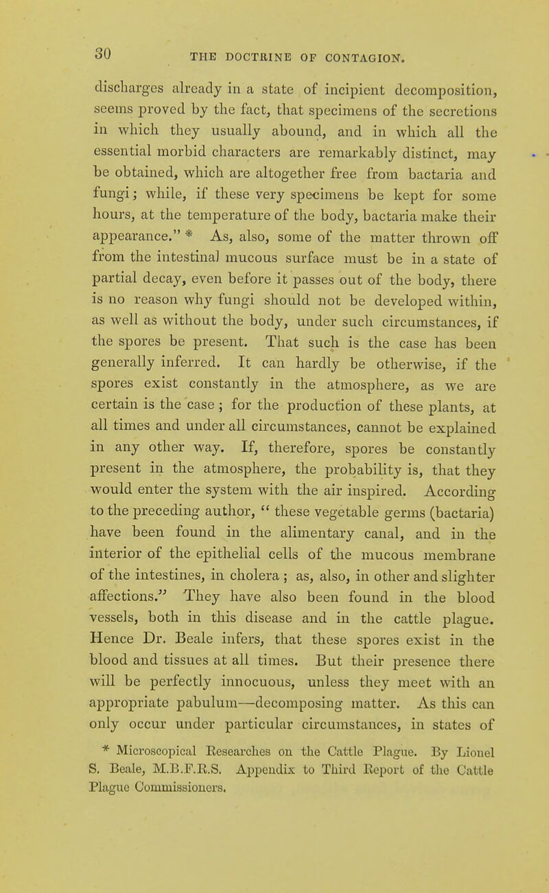 discharges already in a state of incipient decomposition, seems proved by the fact, that specimens of the secretions in which they usually abound, and in which all the essential morbid characters are remarkably distinct, may be obtained, which are altogether free from bactaria and fungi; while, if these very specimens be kept for some hours, at the temperature of the body, bactaria make their appearance. * As, also, some of the matter thrown off from the intestinal mucous surface must be in a state of partial decay, even before it passes out of the body, there is no reason wiry fungi should not be developed within, as well as without the body, under such circumstances, if the spores be present. That such is the case has been generally inferred. It can hardly be otherwise, if the spores exist constantly in the atmosphere, as we are certain is the case ; for the production of these plants, at all times and under all circumstances, cannot be explained in any other way. If, therefore, spores be constantly present in the atmosphere, the probability is, that they would enter the system with the air inspired. According to the preceding author,  these vegetable germs (bactaria) have been found in the alimentary canal, and in the interior of the epithelial cells of tire mucous membrane of the intestines, in cholera ; as, also, in other and slighter affections. They have also been found in the blood vessels, both in this disease and in the cattle plague. Hence Dr. Beale infers, that these spores exist in the blood and tissues at all times. But their presence there will be perfectly innocuous, unless they meet with an appropriate pabulum—decomposing matter. As this can only occur under particular circumstances, in states of * Microscopical Researches on the Cattle Plague. By Lionel S. Beale, M.B.F.R.S. Appendix to Third Report of the Cattle Plague Commissioners.