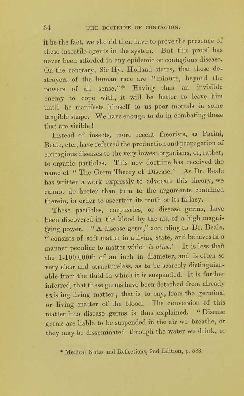 it be the fact, we should then have to prove the presence of these insectile agents in the system. But this proof has never been afforded in any epidemic or contagious disease. On the contrary, Sir Hy. Holland states, that these de- stroyers of the human race are minute, beyond the powers of all sense.* Having thus an invisible enemy to cope with, it will be better to leave him until he manifests himself to us poor mortals in some tangible shape. We have enough to do in combating those that are visible ! Instead of insects, more recent theorists, as Pacini, Beale, etc., have referred the production and-propagation of contagious diseases to the very lowest organisms, or, rather, to organic particles. This new doctrine has received the name of  The Germ-Theory of Disease. As Dr. Beale has written a work expressly to advocate this theory, we cannot do better than turn to the arguments contained therein, in order to ascertain its truth or its fallacy. These particles, corpuscles, or disease germs, have been discovered in the blood by the aid of a high magni- fying power.  A disease germ, according to Dr. Beale,  consists of soft matter in a living state, and behaves in a manner peculiar to matter which is alive. It is less than the l-100,000th of an inch in diameter, and is often so very clear and structureless, as to be scarcely distinguish- able from the fluid in which it is suspended. It is further inferred, that these germs have been detached from already existing living matter; that is to say, from the germinal or living matter of the blood. The conversion of this matter into disease germs is thus explained.  Disease germs are liable to be suspended in the air we breathe, or they may be disseminated through the water we drink, or • Medical Notes and Keflections, 2nd Edition, p. 583.