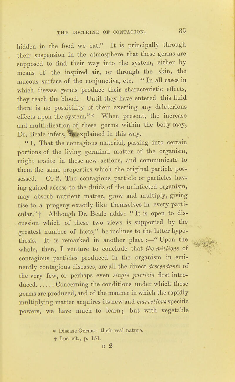 hidden in the food we eat. It is principally through their suspension in the atmosphere that these germs are supposed to find their way into the system, either by means of the inspired air, or through the skin, the mucous surface of the conjunctiva, etc.  In all cases in which disease germs produce their characteristic effects, they reach the blood. Until they have entered this fluid there is no possibility of their exerting any deleterious effects upon the system.* When present, the increase and multiplication of these germs within the body may, Dr. Beale infers, 3^explained in this way.  I. That the contagious material, passing into certain portions of the living germinal matter of the organism, might excite in these new actions, and communicate to them the same properties which the original particle pos- sessed. Or 2. The contagious particle or particles hav- ing gained access to the fluids of the uninfected organism, may absorb nutrient matter, grow and multiply, giving rise to a progeny exactly like themselves in every parti- cular.! Although Dr. Beale adds;  It is open to dis- cussion which of these two views is supported by the greatest number of facts, he inclines to the latter hypo- thesis. It is remarked in another place :— Upon the whole, then, I venture to conclude that the millions of contagious particles produced in the organism in emi- nently contagious diseases, are all the direct descendants of the very few, or perhaps even single particle first intro- duced Concerning the conditions under which these germs are produced, and of the manner in which the rapidly multiplying matter acquires its new and marvellous specific powers, we have much to learn; but with vegetable * Disease Germs : their real nature, t Loc. cit., p. 151. D 2