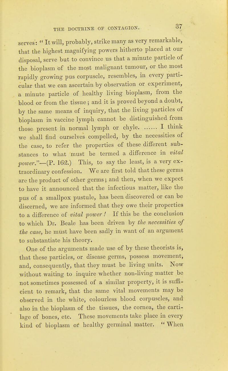 serves:  It will, probably, strike many as very remarkable, that the highest magnifying powers hitherto placed at our disposal, serve but to convince us that a minute particle of the bioplasm of the most malignant tumour, or the most rapidly growing pus corpuscle, resembles, in every parti- cular that we can ascertain by observation or experiment, a minute particle of healthy living bioplasm, from the blood or from the tissue ; and it is proved beyond a doubt, by the same means of inquiry, that the living particles of bioplasm in vaccine lymph cannot be distinguished from those present in normal lymph or chyle I think we shall find ourselves compelled, by the necessities of the case, to refer the properties of these different sub- stances to what must be termed a difference in vital power.—{V. 162.) This, to say the least, is a very ex- traordinary confession. We are first told that these germs are the product of other germs; and then, when we expect to have it announced that the infectious matter, like the pus of a smallpox pustule, has been discovered or can be discerned, we are informed that they owe their properties to a difference of vital power ! If this be the conclusion to which Dr. Beale has been driven by the necessities of the case, he must have been sadly in want of an argument to substantiate his theory. One of the arguments made use of by these theorists is, that these particles, or disease germs, possess movement, and, consequently, that they must be living units. Now without waiting to inquire whether non-living matter be not sometimes possessed of a similar property, it is suffi- cient to remark, that the same vital movements may be observed in the white, colourless blood corpuscles, and also in the bioplasm of the tissues, the cornea, the carti- lage of bones, etc. These movements take place in every kind of bioplasm of healthy germinal matter.  When