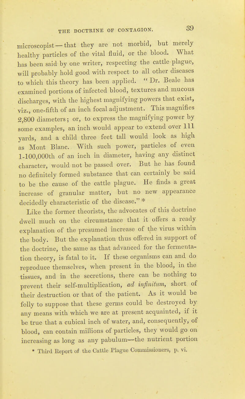 microscopist — that they are not morbid, but merely healthy particles of the vital fluid, or the blood. What has been said by one writer, respecting the cattle plague, will probably hold good with respect to all other diseases to which this theory has been applied.  Dr. Beale has examined portions of infected blood, textures and mucous discharges, with the highest magnifying powers that exist, viz., one-fifth of an inch focal adjustment. This magnifies 2,800 diameters ; or, to express the magnifying power by some examples, an inch would appear to extend over 111 yards, and a child three feet tall would look as high as Mont Blanc. With such power, particles of even l-100,000th of an inch in diameter, having any distinct character, would not be passed over. But he has found no definitely formed substance that can certainly be said to be the cause of the cattle plague. He finds a great increase of granular matter, but no new appearance decidedly characteristic of the disease. * Like the former theorists, the advocates of this doctrine dwell much on the circumstance that it offers a ready explanation of the presumed increase of the virus within the body. But the explanation thus offered in support of the doctrine, the same as that advanced for the fermenta- tion theory, is fatal to it. If these organisms can and do reproduce themselves, when present in the blood, in the tissues, and in the secretions, there can be nothing to prevent their self-multiplication, ad infinitum, short of their destruction or that of the patient. As it would be folly to suppose that these germs could be destroyed by any means with which we are at present acquainted, if it be true that a cubical inch of water, and, consequently, of blood, can contain millions of particles, they would go on increasing as long as any pabulum—the nutrient portion