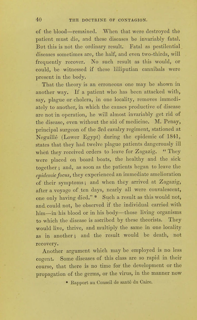 of the blood—remained. When that were destroyed the patient must die, and these diseases be invariably fatal. But this is not the ordinary result. Fatal as pestilential, diseases sometimes are, the half, and even two-thirds, will frequently recover. No such result as this would, or could, be witnessed if these lilliputian cannibals were present in the body. That the theory is an erroneous one may be shown in another way. If a patient who has been attacked with, say, plague or cholera, in one locality, removes immedi- ately to another, in which the causes productive of disease are not in operation, he will almost invariably get rid of the disease, even without the aid of medicine. M. Penay, principal surgeon of the 3rd cavalry regiment, stationed at Neguille (Lower Egypt) during the epidemic of 1841, states that they had twelve plague patients dangerously ill when they received orders to leave for Zagazig.  They were placed on board boats, the healthy and the sick together ; and, as soon as the patients began to leave the epidemic focus, they experienced an immediate amelioration of their symptoms; and when they arrived at Zagazig, after a voyage of ten days, nearly all were convalescent, one only having died. * Such a result as this would not, and could not, be observed if the individual carried with him—in his blood or in his body—those living organisms to which the disease is ascribed by these theorists. They would live, thrive, and multiply the same in one locality as in another; and the result would be death, not recovery. Another argument which may be employed is no less cogent. Some diseases of this class are so rapid in their course, that there is no time for the development or the propagation of the germs, or the virus, in the manner now * Rapport au Conseil de sant6 clu Caire.