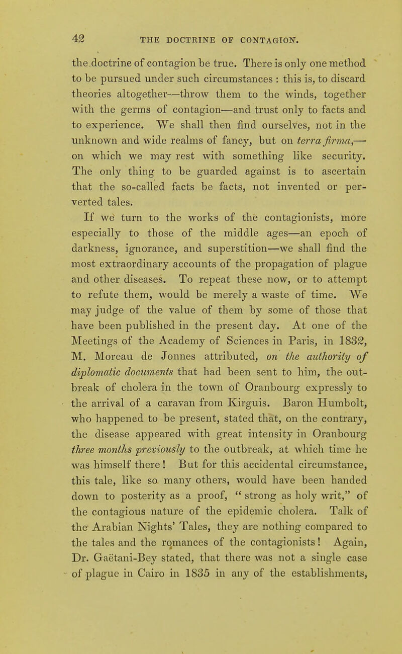 the.doctrine of contagion be true. There is only one method to be pursued under such circumstances : this is, to discard theories altogether—throw them to the winds, together with the germs of contagion—and trust only to facts and to experience. We shall then find ourselves, not in the unknown and wide realms of fancy, but on terra firma,— on which we may rest with something like security. The only thing to be guarded against is to ascertain that the so-called facts be facts, not invented or per- verted tales. If we' turn to the works of the contagionists, more especially to those of the middle ages—an epoch of darkness, ignorance, and superstition—we shall find the most extraordinary accounts of the propagation of plague and other diseases. To repeat these now, or to attempt to refute them, would be merely a waste of time. We may judge of the value of them by some of those that have been published in the present day. At one of the Meetings of the Academy of Sciences in Paris, in 1832, M. Moreau de Jonnes attributed, on the authority of diplomatic documents that had been sent to him, the out- break of cholera in the town of Oranbourg expressly to the arrival of a caravan from Kirguis. Baron Humbolt, who happened to be present, stated that, on the contrary, the disease appeared with great intensity in Oranbourg three months previously to the outbreak, at which time he was himself there ! But for this accidental circumstance, this tale, like so many others, would have been handed down to posterity as a proof,  strong as holy writ, of the contagious nature of the epidemic cholera. Talk of the Arabian Nights' Tales, they are nothing compared to the tales and the romances of the contagionists! Again, Dr. Gaetani-Bey stated, that there was not a single case of plague in Cairo in 1835 in any of the establishments,