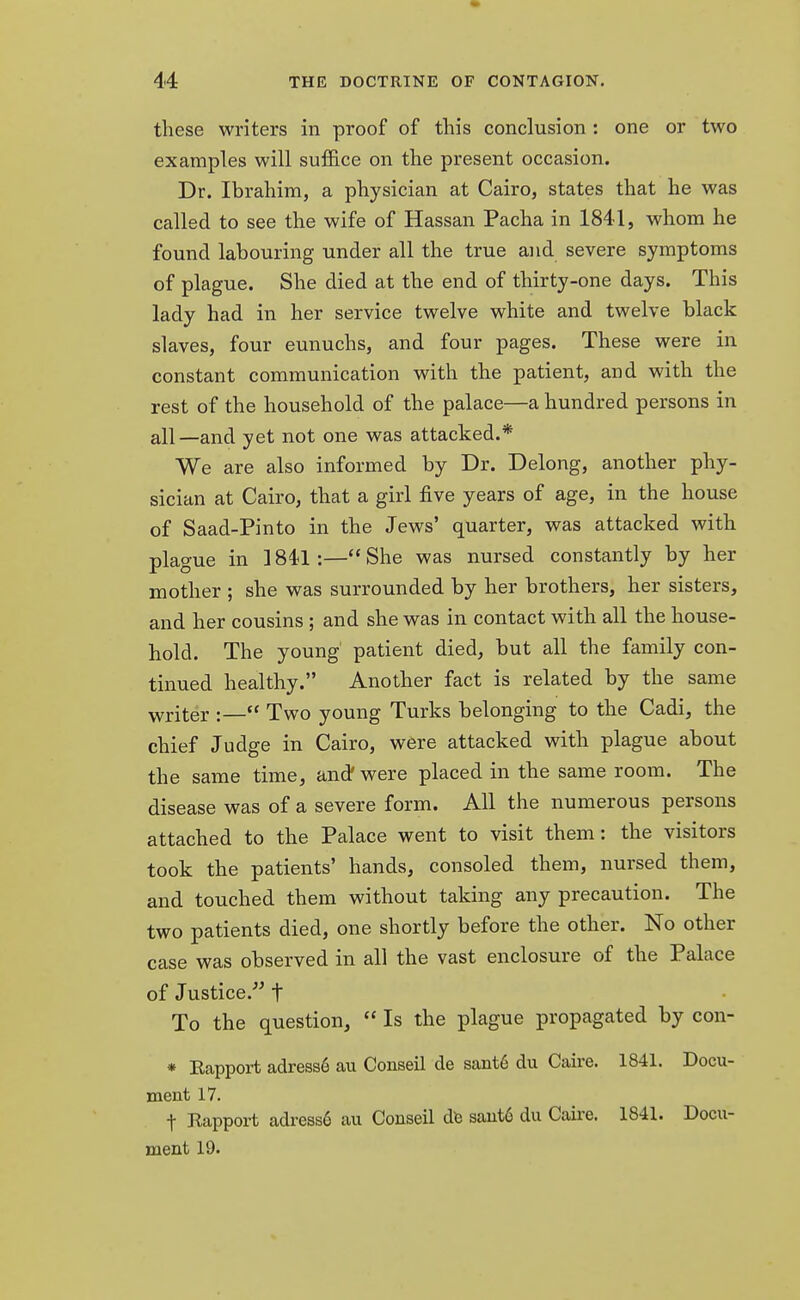 these writers in proof of this conclusion : one or two examples will suffice on the present occasion. Dr. Ibrahim, a physician at Cairo, states that he was called to see the wife of Hassan Pacha in 1841, whom he found labouring under all the true and severe symptoms of plague. She died at the end of thirty-one days. This lady had in her service twelve white and twelve black slaves, four eunuchs, and four pages. These were in constant communication with the patient, and with the rest of the household of the palace—a hundred persons in all—and yet not one was attacked.* We are also informed by Dr. Delong, another phy- sician at Cairo, that a girl five years of age, in the house of Saad-Pinto in the Jews' quarter, was attacked with plague in 1841:—She was nursed constantly by her mother ; she was surrounded by her brothers, her sisters, and her cousins ; and she was in contact with all the house- hold. The young patient died, but all the family con- tinued healthy. Another fact is related by the same writer :— Two young Turks belonging to the Cadi, the chief Judge in Cairo, were attacked with plague about the same time, and were placed in the same room. The disease was of a severe form. All the numerous persons attached to the Palace went to visit them: the visitors took the patients' hands, consoled them, nursed them, and touched them without taking any precaution. The two patients died, one shortly before the other. No other case was observed in all the vast enclosure of the Palace of Justice. t To the question,  Is the plague propagated by con- * Rapport adresse au Conseil de saute du Caire. 1841. Docu- ment 17. t Rapport adress6 au Conseil de sant6 du Caire. 18-41. Docu- ment 19.