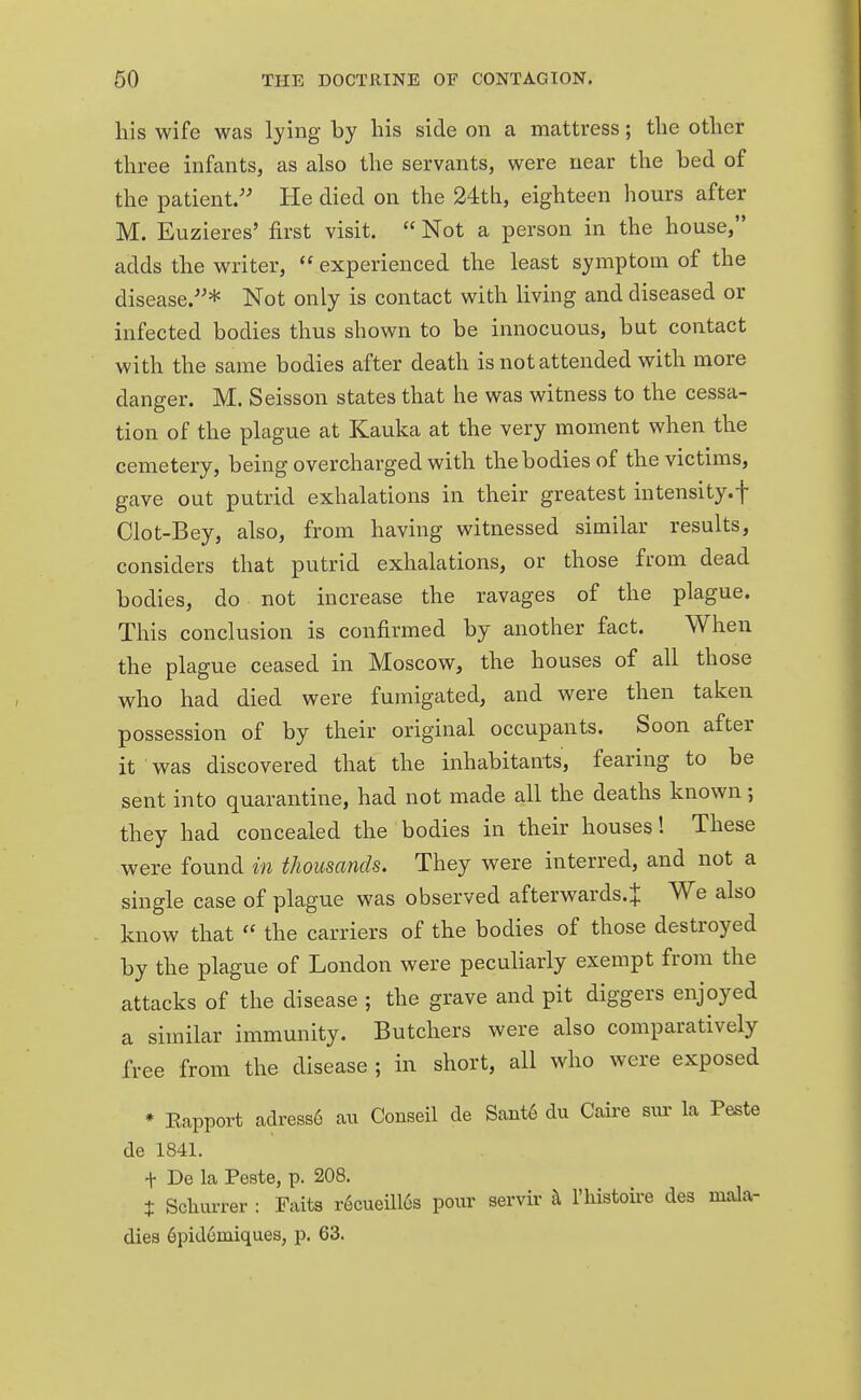 his wife was lying by his side on a mattress; the other three infants, as also the servants, were near the bed of the patient. He died on the 24th, eighteen hours after M. Euzieres' first visit.  Not a person in the house, adds the writer,  experienced the least symptom of the disease.* Not only is contact with living and diseased or infected bodies thus shown to be innocuous, but contact with the same bodies after death is not attended with more danger. M. Seisson states that he was witness to the cessa- tion of the plague at Kauka at the very moment when the cemetery, being overcharged with the bodies of the victims, gave out putrid exhalations in their greatest intensity, f Clot-Bey, also, from having witnessed similar results, considers that putrid exhalations, or those from dead bodies, do not increase the ravages of the plague. This conclusion is confirmed by another fact. When the plague ceased in Moscow, the houses of all those who had died were fumigated, and were then taken possession of by their original occupants. Soon after it was discovered that the inhabitants, fearing to be sent into quarantine, had not made all the deaths known; they had concealed the bodies in their houses! These were found in thousands. They were interred, and not a single case of plague was observed afterwards.^ We also know that  the carriers of the bodies of those destroyed by the plague of London were peculiarly exempt from the attacks of the disease ; the grave and pit diggers enjoyed a similar immunity. Butchers were also comparatively free from the disease ; in short, all who were exposed * Eapport adress6 au Conseil de Sant6 du Caire but la Peste de 1841. + De la Peste, p. 208. + Sclnu-rer : Faits recueill6s pour servir i\ l'histoire des mala- dies 6pidcmiques, p. 63.