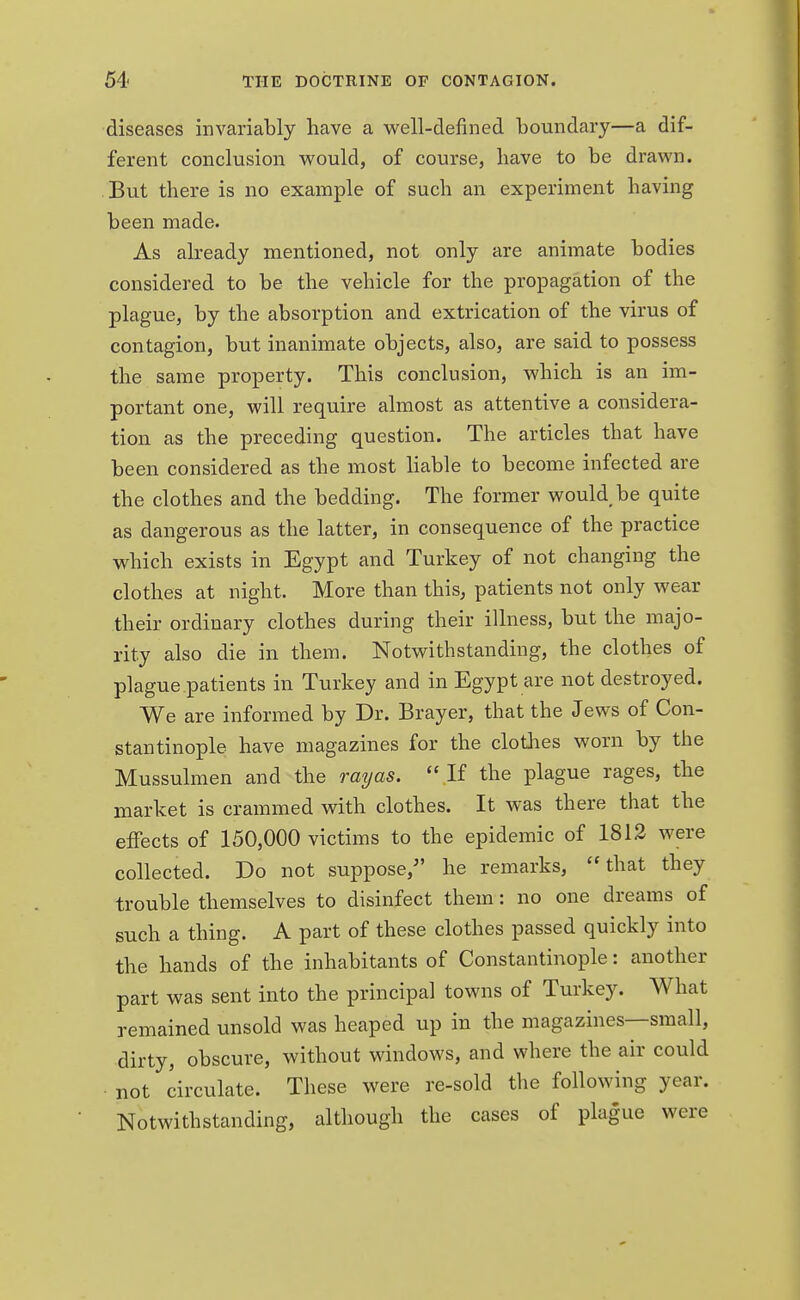 diseases invariably have a well-defined boundary—a dif- ferent conclusion would, of course, have to be drawn. But there is no example of such an experiment having been made. As already mentioned, not only are animate bodies considered to be the vehicle for the propagation of the plague, by the absorption and extrication of the virus of contagion, but inanimate objects, also, are said to possess the same property. This conclusion, which is an im- portant one, will require almost as attentive a considera- tion as the preceding question. The articles that have been considered as the most liable to become infected are the clothes and the bedding. The former would be quite as dangerous as the latter, in consequence of the practice which exists in Egypt and Turkey of not changing the clothes at night. More than this, patients not only wear their ordinary clothes during their illness, but the majo- rity also die in them. Notwithstanding, the clothes of plague patients in Turkey and in Egypt are not destroyed. We are informed by Dr. Brayer, that the Jews of Con- stantinople have magazines for the clothes worn by the Mussulmen and the ray as.  If the plague rages, the market is crammed with clothes. It was there that the effects of 150,000 victims to the epidemic of 1812 were collected. Do not suppose/' he remarks, that they trouble themselves to disinfect them: no one dreams of such a thing. A part of these clothes passed quickly into the hands of the inhabitants of Constantinople: another part was sent into the principal towns of Turkey. What remained unsold was heaped up in the magazines—small, dirty, obscure, without windows, and where the air could not circulate. These were re-sold the following year. Notwithstanding, although the cases of plague were