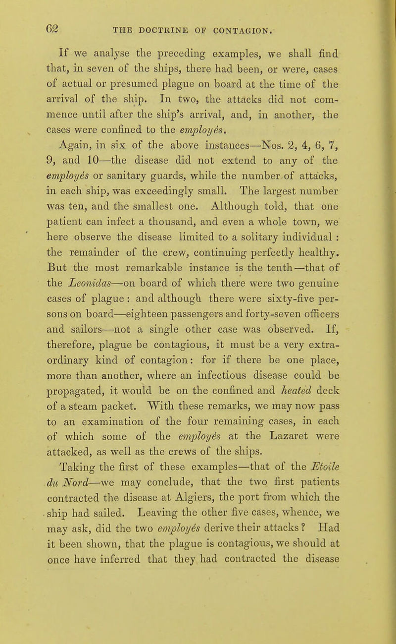 If we analyse the preceding examples, we shall find that, in seven of the ships, there had been, or were, cases of actual or presumed plague on board at the time of the arrival of the ship. In two, the attacks did not com- mence until after the ship's arrival, and, in another, the cases were confined to the employe's. Again, in six of the above instances—Nos. 2, 4, 6, 7, 9, and 10—the disease did not extend to any of the employes or sanitary guards, while the number of attacks, in each ship, was exceedingly small. The largest number was ten, and the smallest one. Although told, that one patient can infect a thousand, and even a whole town, we here observe the disease limited to a solitary individual : the remainder of the crew, continuing perfectly healthy. But the most remarkable instance is the tenth—that of the Leonidas—on board of which there were two genuine cases of plague : and although there were sixty-five per- sons on board—eighteen passengers and forty-seven officers and sailors—not a single other case was observed. If, therefore, plague be contagious, it must be a very extra- ordinary kind of contagion: for if there be one place, more than another, where an infectious disease could be propagated, it would be on the confined and heated deck of a steam packet. With these remarks, we may now pass to an examination of the four remaining cases, in each of which some of the employe's at the Lazaret were attacked, as well as the crews of the ships. Taking the first of these examples—that of the Etoile da Nord—we may conclude, that the two first patients contracted the disease at Algiers, the port from which the ship had sailed. Leaving the other five cases, whence, we may ask, did the two employes derive their attacks ? Had it been shown, that the plague is contagious, we should at once have inferred that they had contracted the disease