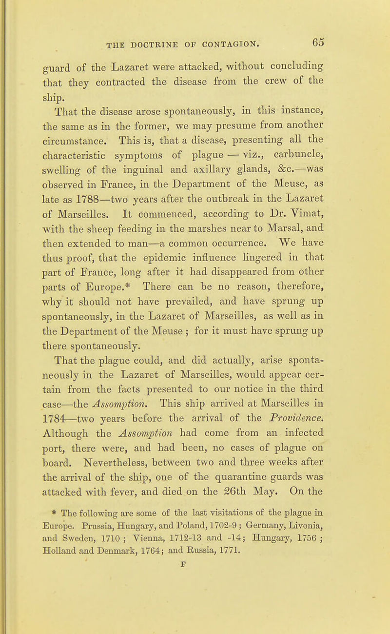 guard of the Lazaret were attacked, without concluding that they contracted the disease from the crew of the ship. That the disease arose spontaneously, in this instance, the same as in the former, we may presume from another circumstance. This is, that a disease, presenting all the characteristic symptoms of plague — viz., carbuncle, swelling of the inguinal and axillary glands, &c.—was observed in France, in the Department of the Meuse, as late as 1788—two years after the outbreak in the Lazaret of Marseilles. It commenced, according to Dr. Vimat, with the sheep feeding in the marshes near to Marsal, and then extended to man—a common occurrence. We have thus proof, that the epidemic influence lingered in that part of France, long after it had disappeared from other parts of Europe.* There can be no reason, therefore, why it should not have prevailed, and have sprung up spontaneously, in the Lazaret of Marseilles, as well as in the Department of the Meuse ; for it must have sprung up there spontaneously. That the plague could, and did actually, arise sponta- neously in the Lazaret of Marseilles, would appear cer- tain from the facts presented to our notice in the third case—the Assomption. This ship arrived at Marseilles in 1784—two years before the arrival of the Providence. Although the Assomption had come from an infected port, there were, and had been, no cases of plague on board. Nevertheless, between two and three weeks after the arrival of the ship, one of the quarantine guards was attacked with fever, and died on the 26th May. On the * The following are some of the last visitations of the plague in Europe. Prussia, Hungary, and Poland, 1702-9 ; Germany, Livonia, and Sweden, 1710; Vienna, 1712-13 and -14; Hungary, 1756 ; Holland and Denmark, 1764; and Eussia, 1771.