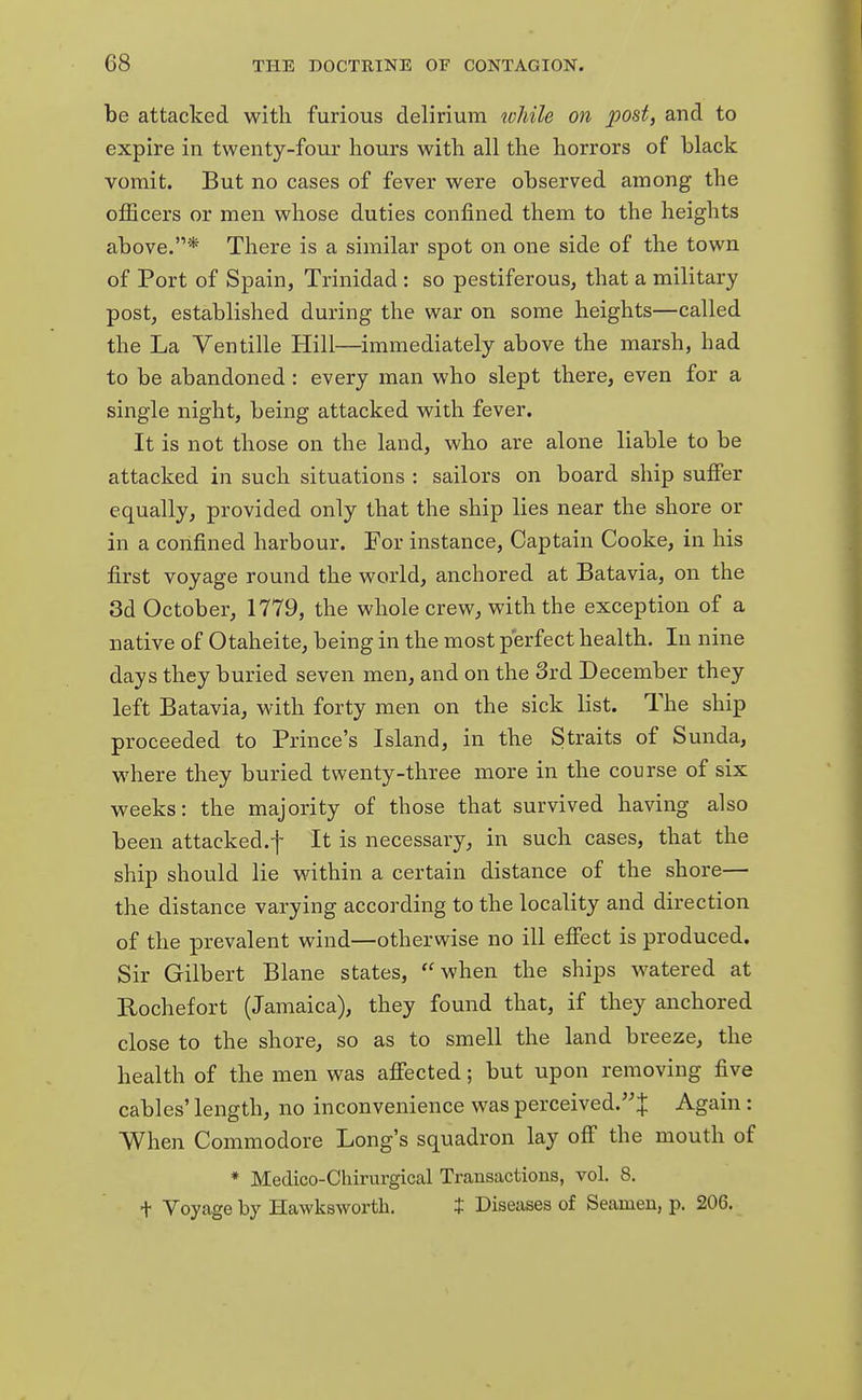 be attacked with furious delirium while on post, and to expire in twenty-four hours with all the horrors of black vomit. But no cases of fever were observed among the officers or men whose duties confined them to the heights above.* There is a similar spot on one side of the town of Port of Spain, Trinidad : so pestiferous, that a military post, established during the war on some heights—called the La Ventille Hill—immediately above the marsh, had to be abandoned : every man who slept there, even for a single night, being attacked with fever. It is not those on the land, who are alone liable to be attacked in such situations : sailors on board ship suffer equally, provided only that the ship lies near the shore or in a confined harbour. For instance, Captain Cooke, in his first voyage round the world, anchored at Batavia, on the 3d October, 1779, the whole crew, with the exception of a native of Otaheite, being in the most perfect health. In nine days they buried seven men, and on the 3rd December they left Batavia, with forty men on the sick list. The ship proceeded to Prince's Island, in the Straits of Sunda, where they buried twenty-three more in the course of six weeks: the majority of those that survived having also been attacked.f It is necessary, in such cases, that the ship should lie within a certain distance of the shore— the distance varying according to the locality and direction of the prevalent wind—otherwise no ill effect is produced. Sir Gilbert Blane states, when the ships watered at Rochefort (Jamaica), they found that, if they anchored close to the shore, so as to smell the land breeze, the health of the men was affected; but upon removing five cables' length, no inconvenience was perceived.! Again: When Commodore Long's squadron lay off the mouth of * Medico-Cliirurgical Transactions, vol. 8. t Voyage by Hawksworth. t Diseases of Seamen, p. 206.