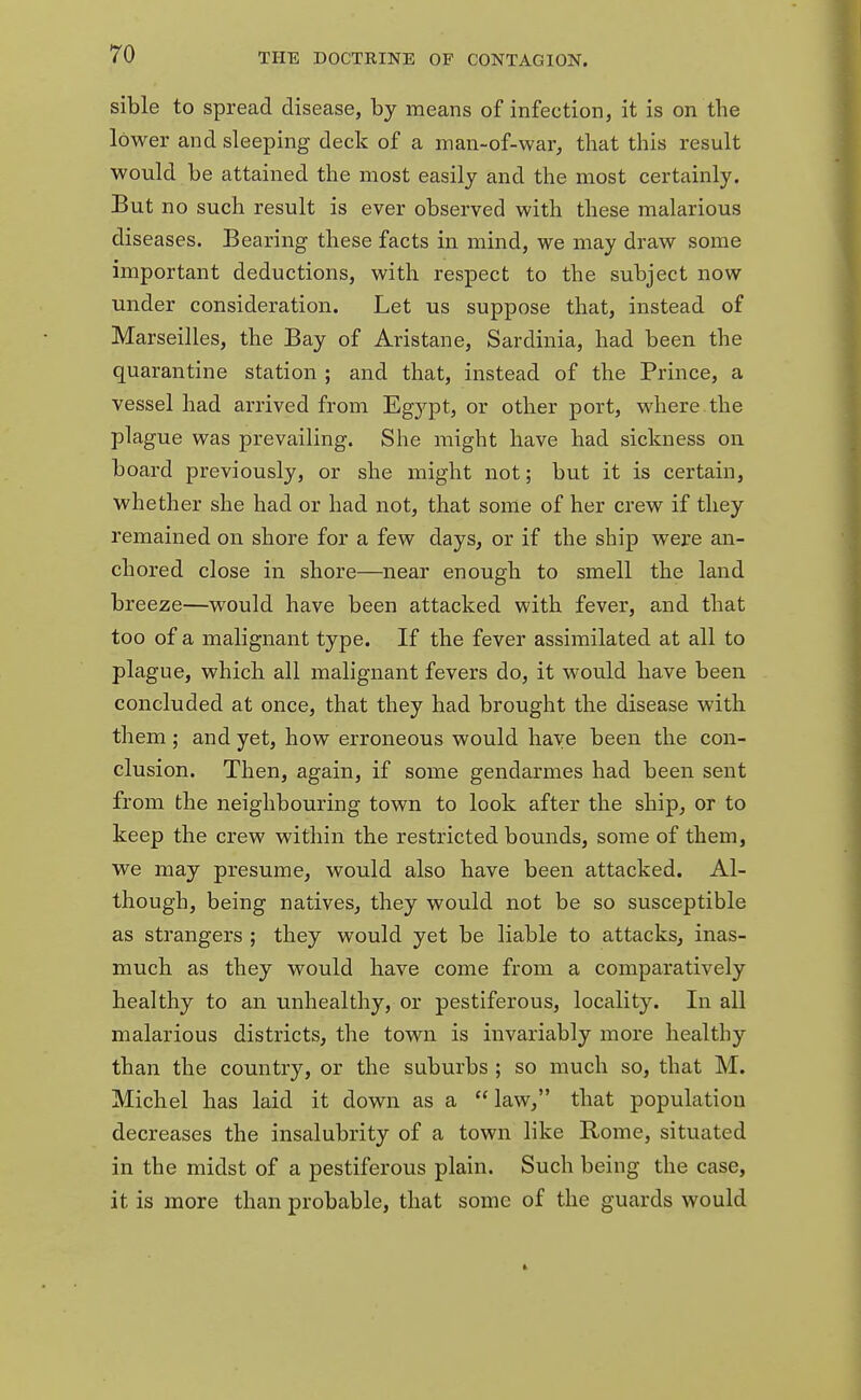 sible to spread disease, by means of infection, it is on the lower and sleeping deck of a man-of-war, that this result would be attained the most easily and the most certainly. But no such result is ever observed with these malarious diseases. Bearing these facts in mind, we may draw some important deductions, with respect to the subject now under consideration. Let us suppose that, instead of Marseilles, the Bay of Aristane, Sardinia, had been the quarantine station ; and that, instead of the Prince, a vessel had arrived from Egypt, or other port, where the plague was prevailing. She might have had sickness on board previously, or she might not; but it is certain, whether she had or had not, that some of her crew if they remained on shore for a few days, or if the ship were an- chored close in shore—near enough to smell the land breeze—would have been attacked with fever, and that too of a malignant type. If the fever assimilated at all to plague, which all malignant fevers do, it would have been concluded at once, that they had brought the disease with them ; and yet, how erroneous would have been the con- clusion. Then, again, if some gendarmes had been sent from the neighbouring town to look after the ship, or to keep the crew within the restricted bounds, some of them, we may presume, would also have been attacked. Al- though, being natives, they would not be so susceptible as strangers ; they would yet be liable to attacks, inas- much as they would have come from a comparatively healthy to an unhealthy, or pestiferous, locality. In all malarious districts, the town is invariably more healthy than the country, or the suburbs ; so much so, that M. Michel has laid it down as a law, that population decreases the insalubrity of a town like Rome, situated in the midst of a pestiferous plain. Such being the case, it is more than probable, that some of the guards would