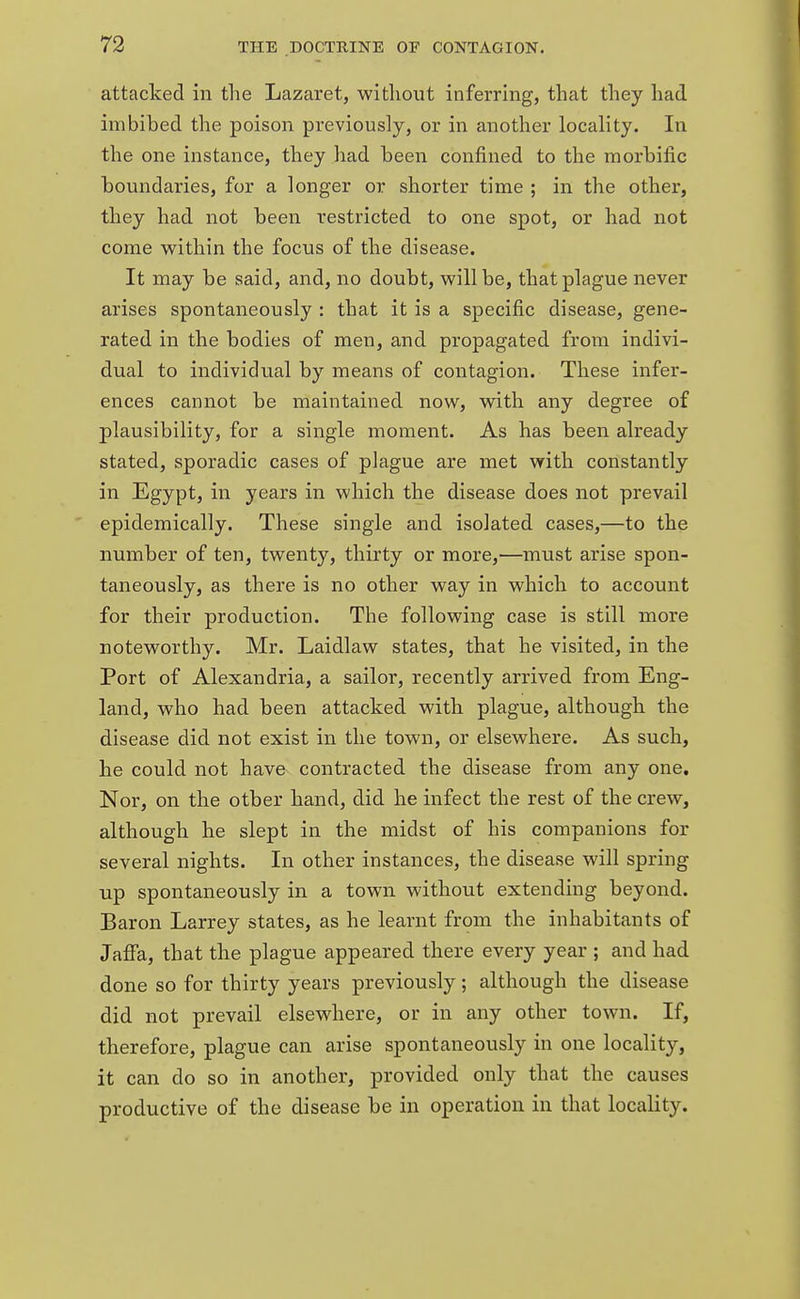 attacked in the Lazaret, without inferring, that they had imbibed the poison previously, or in another locality. In the one instance, they had been confined to the morbific boundaries, for a longer or shorter time ; in the other, they had not been restricted to one spot, or had not come within the focus of the disease. It may be said, and, no doubt, will be, that plague never arises spontaneously : that it is a specific disease, gene- rated in the bodies of men, and propagated from indivi- dual to individual by means of contagion. These infer- ences cannot be maintained now, with any degree of plausibility, for a single moment. As has been already stated, sporadic cases of plague are met with constantly in Egypt, in years in which the disease does not prevail epidemically. These single and isolated cases,—to the number of ten, twenty, thirty or more,—must arise spon- taneously, as there is no other way in which to account for their production. The following case is still more noteworthy. Mr. Laidlaw states, that he visited, in the Port of Alexandria, a sailor, recently arrived from Eng- land, who had been attacked with plague, although the disease did not exist in the town, or elsewhere. As such, he could not have contracted the disease from any one. Nor, on the otber hand, did he infect the rest of the crew, although he slept in the midst of his companions for several nights. In other instances, the disease will spring up spontaneously in a town without extending beyond. Baron Larrey states, as he learnt from the inhabitants of Jaffa, that the plague appeared there every year ; and had done so for thirty years previously; although the disease did not prevail elsewhere, or in any other town. If, therefore, plague can arise spontaneously in one locality, it can do so in another, provided only that the causes productive of the disease be in operation in that locality.