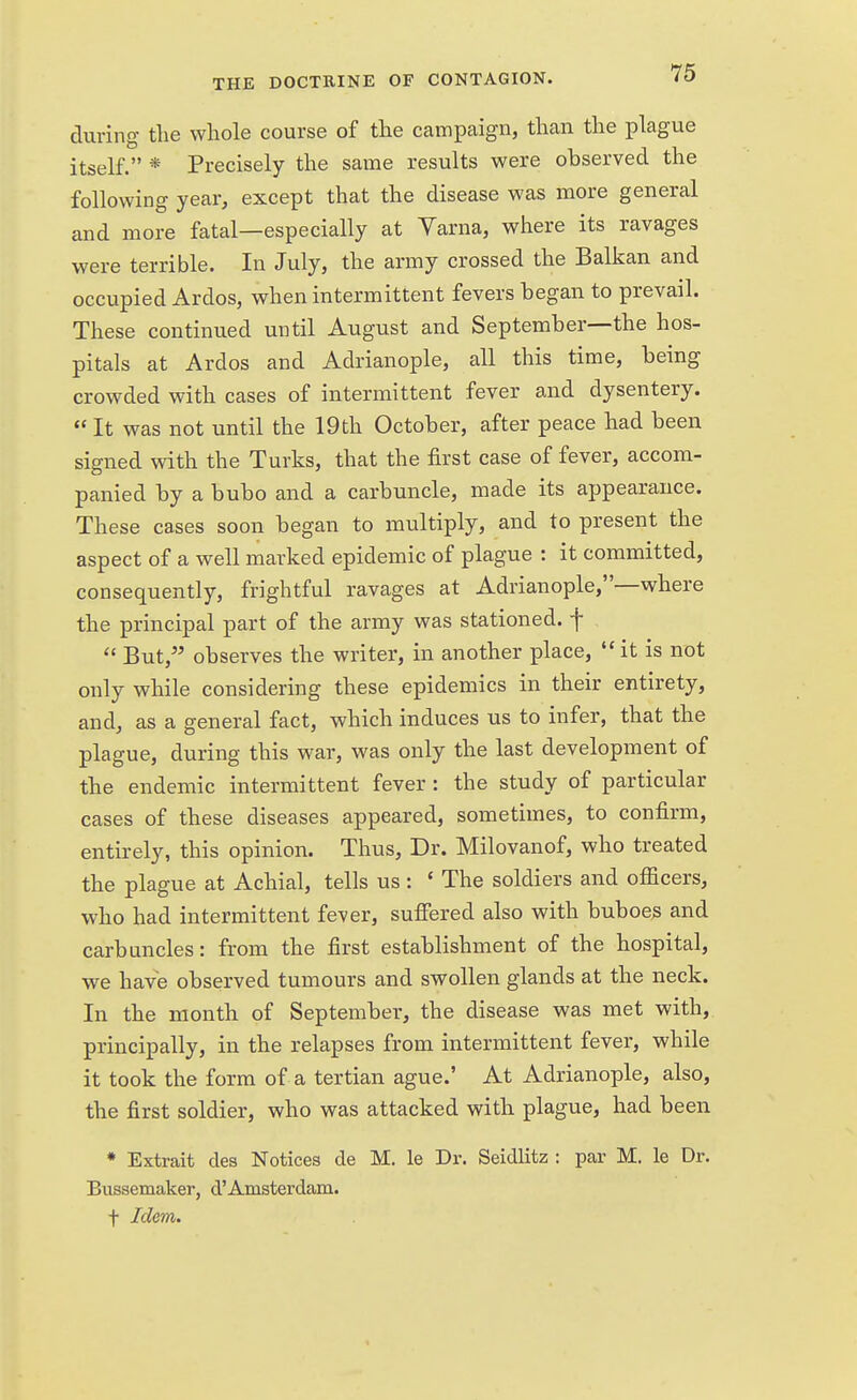 during the whole course of the campaign, than the plague itself. * Precisely the same results were observed the following year, except that the disease was more general and more fatal—especially at Varna, where its ravages were terrible. In July, the army crossed the Balkan and occupied Ardos, when intermittent fevers began to prevail. These continued until August and September—the hos- pitals at Ardos and Adrianople, all this time, being crowded with cases of intermittent fever and dysentery. It was not until the 19th October, after peace had been signed with the Turks, that the first case of fever, accom- panied by a bubo and a carbuncle, made its appearance. These cases soon began to multiply, and to present the aspect of a well marked epidemic of plague : it committed, consequently, frightful ravages at Adrianople,—where the principal part of the army was stationed, f  But, observes the writer, in another place,  it is not only while considering these epidemics in their entirety, and, as a general fact, which induces us to infer, that the plague, during this war, was only the last development of the endemic intermittent fever : the study of particular cases of these diseases appeared, sometimes, to confirm, entirely, this opinion. Thus, Dr. Milovanof, who treated the plague at Achial, tells us: * The soldiers and officers, who had intermittent fever, suffered also with buboes and carbuncles: from the first establishment of the hospital, we have observed tumours and swollen glands at the neck. In the month of September, the disease was met with, principally, in the relapses from intermittent fever, while it took the form of a tertian ague.' At Adrianople, also, the first soldier, who was attacked with plague, had been * Extrait des Notices de M. le Dr. Seidlitz : par M. le Dr. Bussemaker, d'Amsterdam, f Idem.