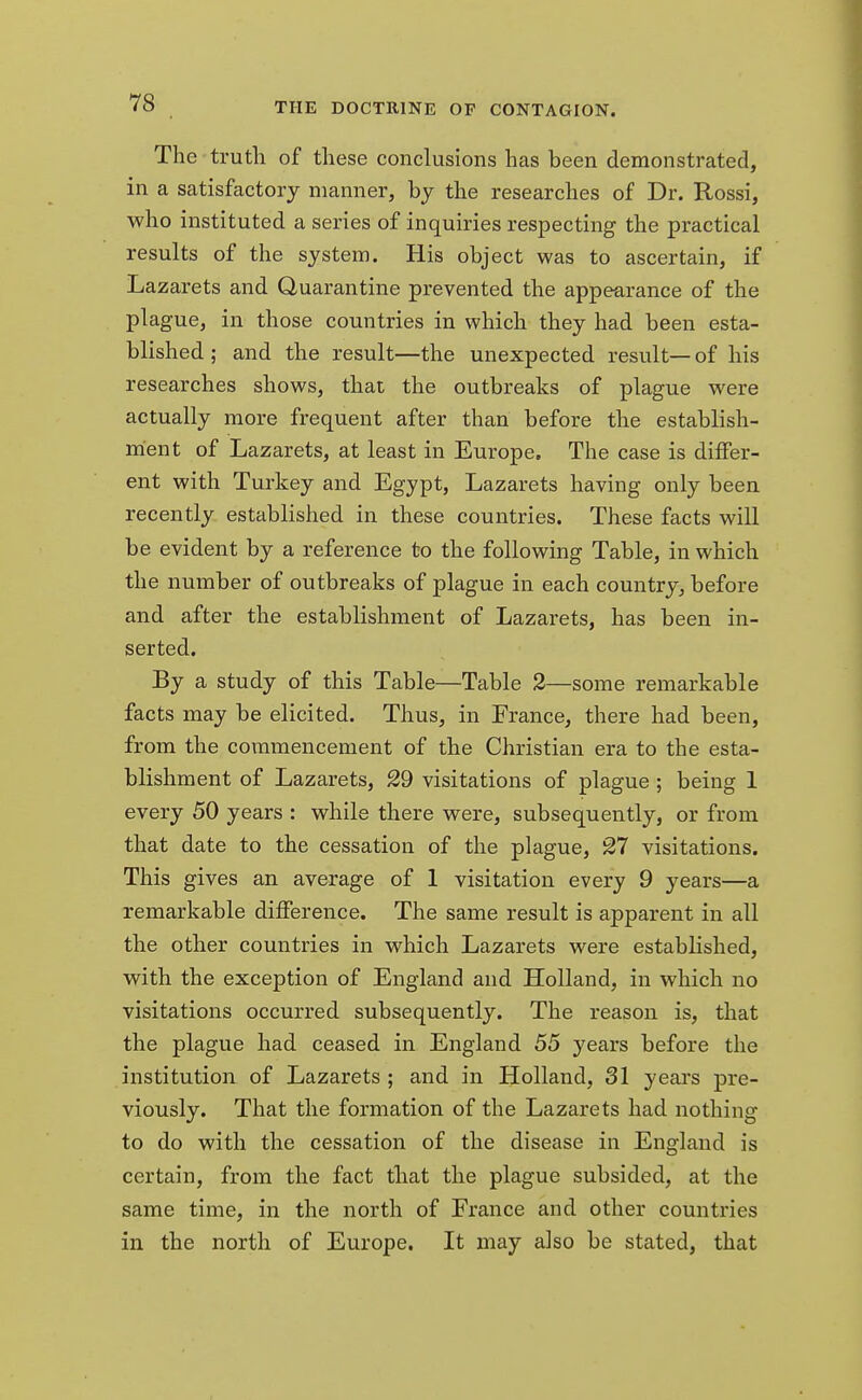 The truth of these conclusions has been demonstrated, in a satisfactory manner, by the researches of Dr. Rossi, who instituted a series of inquiries respecting the practical results of the system. His object was to ascertain, if Lazarets and Quarantine prevented the appearance of the plague, in those countries in which they had been esta- blished ; and the result—the unexpected result—of his researches shows, that the outbreaks of plague were actually more frequent after than before the establish- ment of Lazarets, at least in Europe. The case is differ- ent with Turkey and Egypt, Lazarets having only been recently established in these countries. These facts will be evident by a reference to the following Table, in which the number of outbreaks of plague in each country, before and after the establishment of Lazarets, has been in- serted. By a study of this Table—Table 2—some remarkable facts may be elicited. Thus, in France, there had been, from the commencement of the Christian era to the esta- blishment of Lazarets, 29 visitations of plague ; being 1 every 50 years : while there were, subsequently, or from that date to the cessation of the plague, 27 visitations. This gives an average of 1 visitation every 9 years—a remarkable difference. The same result is apparent in all the other countries in which Lazarets were established, with the exception of England and Holland, in which no visitations occurred subsequently. The reason is, that the plague had ceased in England 55 years before the institution of Lazarets ; and in Holland, 31 years pre- viously. That the formation of the Lazarets had nothing to do with the cessation of the disease in England is certain, from the fact that the plague subsided, at the same time, in the north of France and other countries in the north of Europe. It may also be stated, that