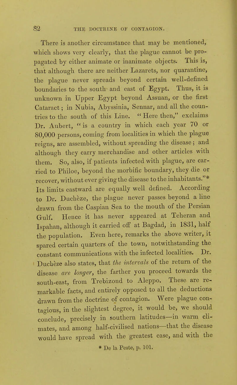 There is another circumstance that may be mentioned, which shows very clearly, that the plague cannot be pro- pagated by either animate or inanimate objects. This is, that although there are neither Lazarets, nor quarantine, the plague never spreads beyond certain well-defined boundaries to the south and east of Egypt. Thus, it is unknown in Upper Egypt beyond Assuan, or the first Cataract; in Nubia, Abyssinia, Sennar, and all the coun- tries to the south of this Line.  Here then, exclaims Dr. Aubert, is a country in which each year 70 or 80,000 persons, coming from localities in which the plague reigns, are assembled, without spreading the disease ; and although they carry merchandise and other articles with them. So, also, if patients infected with plague, are car- ried to Philoe, beyond the morbific boundary, they die or recover, without ever giving the disease to the inhabitants.* Its limits eastward are equally well defined. According to Dr. Ducheze, the plague never passes beyond a line drawn from the Caspian Sea to the mouth of the Persian Gulf. Hence it has never appeared at Teheran and Ispahan, although it carried off at Bagdad, in 1831, half the population. Even here, remarks the above writer, it spared certain quarters of the town, notwithstanding the constant communications with the infected localities. Dr. ! Ducheze also states, that the intervals of the return of the disease are longer, the farther you proceed towards the south-east, from Trebizond to Aleppo. These are re- markable facts, and entirely opposed to all the deductions drawn from the doctrine of contagion. Were plague con- tagious, in the slightest degree, it would be, we should conclude, precisely in southern latitudes—in warm cli- mates, and among half-civilised nations—that the disease would have spread with the greatest ease, and with the * De la Peste, p. 101.