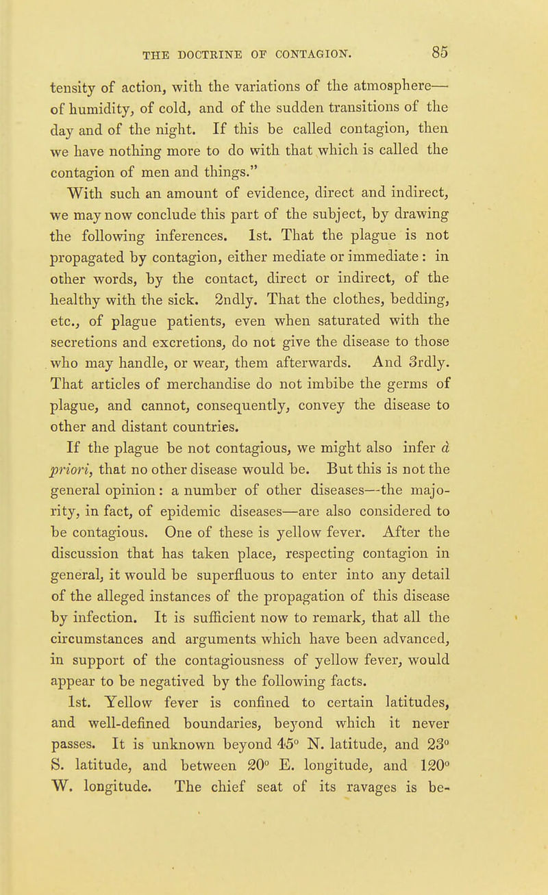tensity of action, with the variations of the atmosphere— of humidity, of cold, and of the sudden transitions of the day and of the night. If this be called contagion, then we have nothing more to do with that which is called the contagion of men and things. With such an amount of evidence, direct and indirect, we may now conclude this part of the subject, by drawing the following inferences. 1st. That the plague is not propagated by contagion, either mediate or immediate : in other words, by the contact, direct or indirect, of the healthy with the sick. 2ndly. That the clothes, bedding, etc., of plague patients, even when saturated with the secretions and excretions, do not give the disease to those who may handle, or wear, them afterwards. And Srdly. That articles of merchandise do not imbibe the germs of plague, and cannot, consequently, convey the disease to other and distant countries. If the plague be not contagious, we might also infer d priori, that no other disease would be. But this is not the general opinion: a number of other diseases—the majo- rity, in fact, of epidemic diseases—are also considered to be contagious. One of these is yellow fever. After the discussion that has taken place, respecting contagion in general, it would be superfluous to enter into any detail of the alleged instances of the propagation of this disease by infection. It is sufficient now to remark, that all the circumstances and arguments which have been advanced, in support of the contagiousness of yellow fever, would appear to be negatived by the following facts. 1st. Yellow fever is confined to certain latitudes, and well-defined boundaries, be}rond which it never passes. It is unknown beyond 45° N. latitude, and 23° S. latitude, and between 20° E. longitude, and 120° W. longitude. The chief seat of its ravages is be-