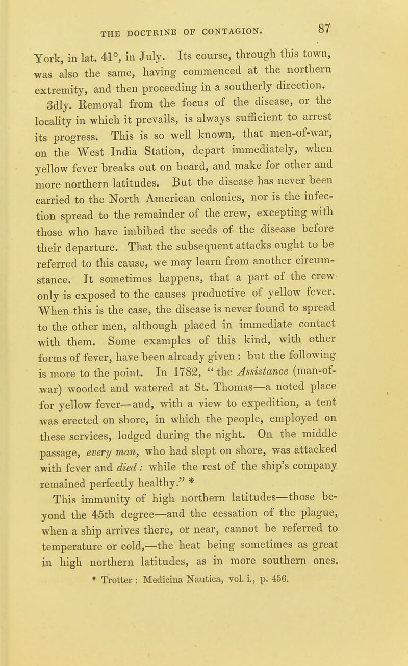 York, in lat. 41°, in July. Its course, through this town, was also the same, having commenced at the northern extremity, and then proceeding in a southerly direction. Sdly. Eemoval from the focus of the disease, or the locality in which it prevails, is always sufficient to arrest its progress. This is so well known, that men-of-war, on the West India Station, depart immediately, when yellow fever breaks out on hoard, and make for other and more northern latitudes. But the disease has never been carried to the North American colonies, nor is the infec- tion spread to the remainder of the crew, excepting with those who have imbibed the seeds of the disease before their departure. That the subsequent attacks ought to be referred to this cause, we may learn from another circum- stance. It sometimes happens, that a part of the crew only is exposed to the causes productive of yellow fever. When this is the case, the disease is never found to spread to the other men, although placed in immediate contact with them. Some examples of this kind, with other forms of fever, have been already given : but the following is more to the point. In 1782,  the Assistance (man-of- war) wooded and watered at St. Thomas—a noted place for yellow fever—and, with a view to expedition, a tent was erected on shore, in which the people, employed on these services, lodged during the night. On the middle passage, every man, who had slept on shore, was attacked with fever and died: while the rest of the ship's company remained perfectly healthy* This immunity of high northern latitudes—those be- yond the 45th degree—and the cessation of the plague, when a ship arrives there, or near, cannot be referred to temperature or cold,—the heat being sometimes as great in high northern latitudes, as in more southern ones. * Trotter : Medicina Nautica, vol. i., p. 456.