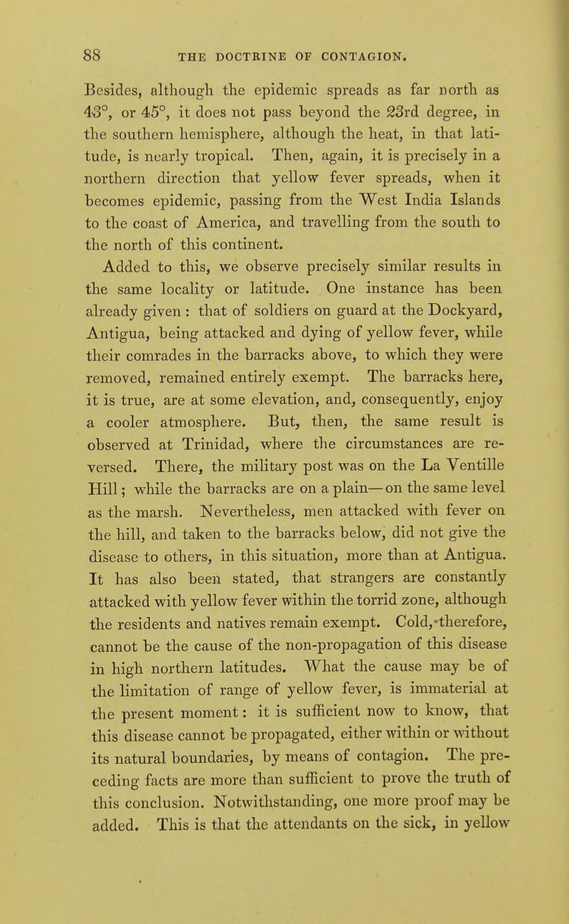 Besides, although the epidemic spreads as far north as 43°, or 45°, it does not pass beyond the 23rd degree, in the southern hemisphere, although the heat, in that lati- tude, is nearly tropical. Then, again, it is precisely in a northern direction that yellow fever spreads, when it becomes epidemic, passing from the West India Islands to the coast of America, and travelling from the south to the north of this continent. Added to this, we observe precisely similar results in the same locality or latitude. One instance has been already given : that of soldiers on guard at the Dockyard, Antigua, being attacked and dying of yellow fever, while their comrades in the barracks above, to which they were removed, remained entirely exempt. The barracks here, it is true, are at some elevation, and, consequently, enjoy a cooler atmosphere. But, then, the same result is observed at Trinidad, where the circumstances are re- versed. There, the military post was on the La Ventille Hill; while the barracks are on a plain—on the same level as the marsh. Nevertheless, men attacked with fever on the hill, and taken to the barracks below, did not give the disease to others, in this situation, more than at Antigua. It has also been stated, that strangers are constantly attacked with yellow fever within the torrid zone, although the residents and natives remain exempt. Cold,'therefore, cannot be the cause of the non-propagation of this disease in high northern latitudes. What the cause may be of the limitation of range of yellow fever, is immaterial at the present moment: it is sufficient now to know, that this disease cannot be propagated, either within or without its natural boundaries, by means of contagion. The pre- ceding facts are more than sufficient to prove the truth of this conclusion. Notwithstanding, one more proof may be added. This is that the attendants on the sick, in yellow