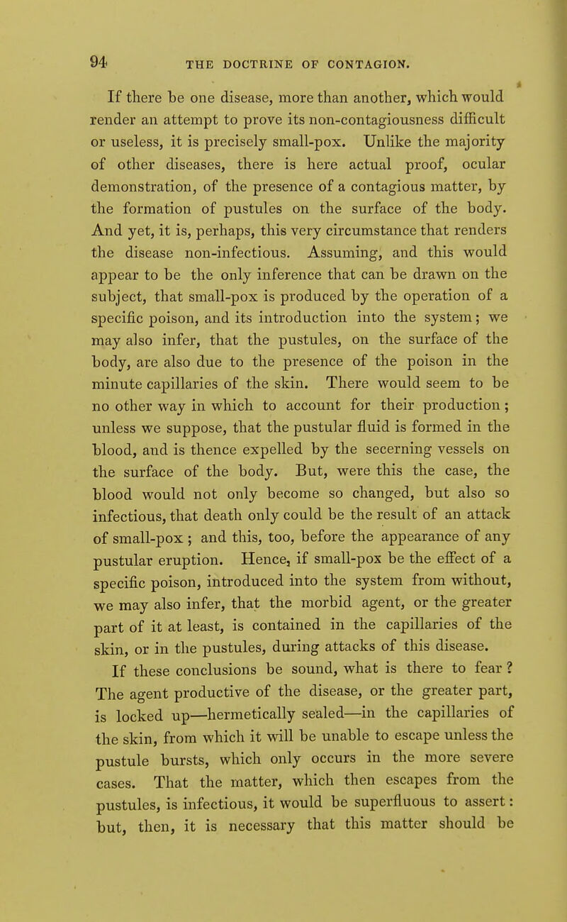 If there be one disease, more than another, which would render an attempt to prove its non-contagiousness difficult or useless, it is precisely small-pox. Unlike the majority of other diseases, there is here actual proof, ocular demonstration, of the presence of a contagious matter, by the formation of pustules on the surface of the body. And yet, it is, perhaps, this very circumstance that renders the disease non-infectious. Assuming, and this would appear to be the only inference that can be drawn on the subject, that small-pox is produced by the operation of a specific poison, and its introduction into the system; we may also infer, that the pustules, on the surface of the body, are also due to the presence of the poison in the minute capillaries of the skin. There would seem to be no other way in which to account for their production ; unless we suppose, that the pustular fluid is formed in the blood, and is thence expelled by the secerning vessels on the surface of the body. But, were this the case, the blood would not only become so changed, but also so infectious, that death only could be the result of an attack of small-pox ; and this, too, before the appearance of any pustular eruption. Hence, if small-pox be the effect of a specific poison, introduced into the system from without, we may also infer, that the morbid agent, or the greater part of it at least, is contained in the capillaries of the skin, or in the pustules, during attacks of this disease. If these conclusions be sound, what is there to fear ? The agent productive of the disease, or the greater part, is locked up—hermetically sealed—in the capillaries of the skin, from which it will be unable to escape unless the pustule bursts, which only occurs in the more severe cases. That the matter, which then escapes from the pustules, is infectious, it would be superfluous to assert: but, then, it is necessary that this matter should be