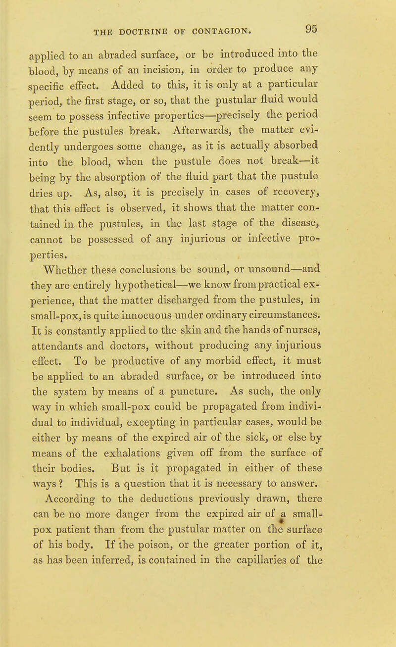 applied to an abraded surface, or be introduced into the blood, by means of an incision, in order to produce any specific effect. Added to this, it is only at a particular period, the first stage, or so, that the pustular fluid would seem to possess infective properties—precisely the period before the pustules break. Afterwards, the matter evi- dently undergoes some change, as it is actually absorbed into the blood, when the pustule does not break—it being by the absorption of the fluid part that the pustule dries up. As, also, it is precisely in cases of recovery, that this effect is observed, it shows that the matter con- tained in the pustules, in the last stage of the disease, cannot be possessed of any injurious or infective pro- perties. Whether these conclusions be sound, or unsound—and they are entirely hypothetical—we know from practical ex- perience, that the matter discharged from the pustules, in small-pox, is quite innocuous under ordinary circumstances. It is constantly applied to the skin and the hands of nurses, attendants and doctors, without producing any injurious effect. To be productive of any morbid effect, it must be applied to an abraded surface, or be introduced into the system by means of a puncture. As such, the only way in which small-pox could be propagated from indivi- dual to individual, excepting in particular cases, would be either by means of the expired air of the sick, or else by means of the exhalations given off from the surface of their bodies. But is it propagated in either of these ways ? This is a question that it is necessary to answer. According to the deductions previously drawn, there can be no more danger from the expired air of a small- pox patient than from the pustular matter on the surface of his body. If the poison, or the greater portion of it, as has been inferred, is contained in the capillaries of the