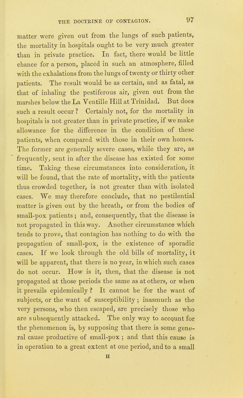 matter were given out from the lungs of such patients, the mortality in hospitals ought to he very much greater than in private practice. In fact, there would be little chance for a person, placed in such an atmosphere, filled with the exhalations from the lungs of twenty or thirty other patients. The result would be as certain, and as fatal, as that of inhaling the pestiferous air, given out from the marshes below the La Ventille Hill at Trinidad. But does such a result occur ? Certainly not, for the mortality in hospitals is not greater than in private practice, if we make allowance for the difference in the condition of these patients, when compared with those in their own homes. The former are generally severe cases, while they are, as frequently, sent in after the disease has existed for some time. Taking these circumstances into consideration, it will be found, that the rate of mortality, with the patients thus crowded together, is not greater than with isolated cases. We may therefore conclude, that no pestilential matter is given out by the breath, or from the bodies of small-pox patients; and, consequently, that the disease is not propagated in this way. Another circumstance which tends to prove, that contagion has nothing to do with the propagation of small-pox, is the existence of sporadic cases. If we look through the old bills of mortality, it will be apparent, that there is no year, in which such cases do not occur. How is it, then, that the disease is not propagated at those periods the same as at others, or when it prevails epidemically ? It cannot be for the want of subjects, or the want of susceptibility ; inasmuch as the very persons, who then escaped, are precisely those who are subsequently attacked. The only way to accqunt for the phenomenon is, by supposing that there is some gene- ral cause productive of small-pox ; and that this cause is in operation to a great extent at one period, and to a small H