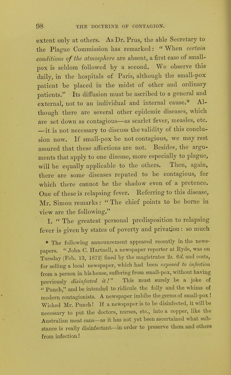 extent only at others. As Dr. Prus, the able Secretary to the Plague Commission has remarked:  When certain conditions of the atmosphere are absent, a first case of small- pox is seldom followed by a second. We observe this daily, in the hospitals of Paris, although the small-pox patient be placed in the midst of other and ordinary patients. Its diffusion must be ascribed to a general and external, not to an individual and internal cause.* Al- though there are several other epidemic diseases, which are set down as contagious—as scarlet fever, measles, etc. —it is not necessary to discuss the validity of this conclu- sion now. If small-pox be not contagious, we may rest assured that these affections are not. Besides, the argu- ments that apply to one disease, more especially to plague, will be equally applicable to the others. Then, again, there are some diseases reputed to be contagious, for which there cannot be the shadow even of a pretence. One of these is relapsing fever. Referring to this disease, Mr. Simon remarks:  The chief points to be borne in view are the following. 1.  The greatest personal predisposition to relapsing fever is given by states of poverty and privation : so much * The following announcement appeared recently in the news- papers.  John C. Hartnell, a newspaper reporter at Ryde, was on Tuesday (Feb. 13, 1872) fined by the magistrates 2s. 6d. and costs, for selling a local newspaper, which had been exposed to infection from a person in his house, suffering from small-pox, without having previously disinfected it! This must surely be a joke of  Punch, and be intended to ridicule the folly and the whims of modern contagionists. A newspaper imbibe the germs of small-pox! Wicked Mr. Punch! If a newspaper is to be disinfected, it will be necessary to put the doctors, nurses, etc., into a copper, like the Australian meat cans—as it has not yet been ascertained what sub- stance is really disinfectant—in order to preserve them and others from infection!