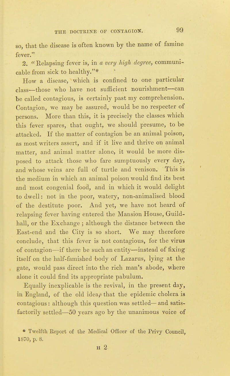 so, that the disease is often known by the name of famine fever. 2.  Relapsing fever is, in a very high degree, communi- cable from sick to healthy.* How a disease, which is confined to one particular class—those who have not sufficient nourishment—can be called contagious, is certainly past my comprehension. Contagion, we may be assured, would be no respecter of persons. More than this, it is precisely the classes which this fever spares, that ought, we should presume, to be attacked. If the matter of contagion be an animal poison, as most writers assert, and if it live and thrive on animal matter, and animal matter alone, it would be more dis- posed to attack those who fare sumptuously every day, and whose veins are full of turtle and venison. This is the medium in which an animal poison would find its best and most congenial food, and in which it would delight to dwell: not in the poor, watery, non-animalised blood of the destitute poor. And yet, we have not heard of relapsing fever having entered the Mansion House, Guild- hall, or the Exchange ; although the distance between the East-end and the City is so short. We may therefore conclude, that this fever is not contagious, for the virus of contagion—if there be such an entity—instead of fixing itself on the half-famished body of Lazarus, lying at the gate, Would pass direct into the rich man's abode, where alone it could find its appropriate pabulum. Equally inexplicable is the revival, in the present day, in England, of the old idea,' that the epidemic cholera is contagious : although this question was settled— and satis- factorily settled—50 years ago by the unanimous voice of * Twelfth Beport of the Medical Officer of the Privy Council, 1870, p. 8. H 2