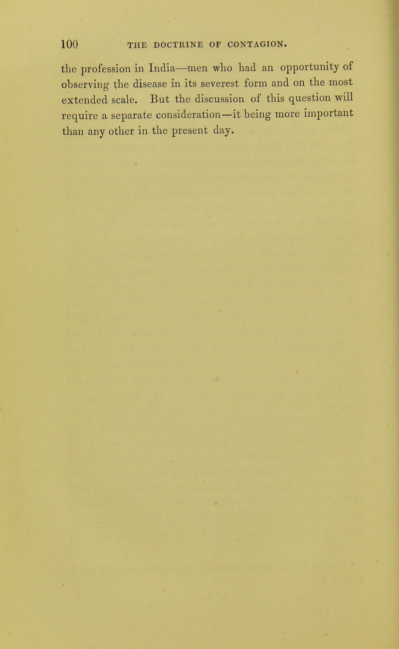 the profession in India—men who had an opportunity of observing the disease in its severest form and on the most extended scale. But the discussion of this question will require a separate consideration—it being more important than any other in the present day.