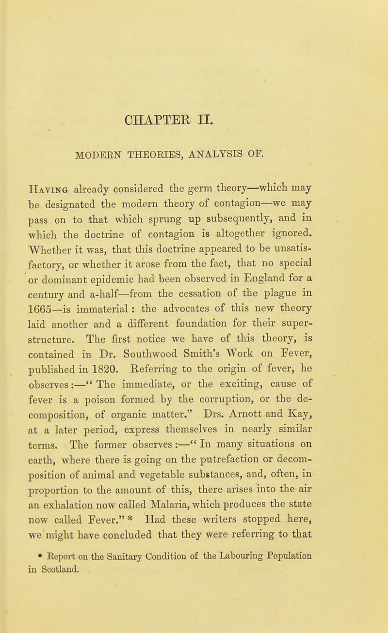 CHAPTER II. MODEEN THEOEIES, ANALYSIS OF. Having already considered the germ theory—which may be designated the modern theory of contagion—we may pass on to that which sprung up subsequently, and in which the doctrine of contagion is altogether ignored. Whether it was, that this doctrine appeared to be unsatis- factory, or whether it arose from the fact, that no special or dominant epidemic had been observed in England for a century and a-half—from the cessation of the plague in 1665—is immaterial: the advocates of this new theory laid another and a different foundation for their super- structure. The first notice we have of this theory, is contained in Dr. Southwood Smith's Work on Fever, published in 1820. Referring to the origin of fever, he observes:— The immediate, or the exciting, cause of fever is a poison formed by the corruption, or the de- composition, of organic matter. Drs. Arnott and Kay, at a later period, express themselves in nearly similar terms. The former observes:— In many situations on earth, where there is going on the putrefaction or decom- position of animal and vegetable substances, and, often, in proportion to the amount of this, there arises into the air an exhalation now called Malaria, which produces the state now called Fever.* Had these writers stopped here, we might have concluded that they were referring to that • Eeport on the Sanitary Condition of the Labouring Population in Scotland.