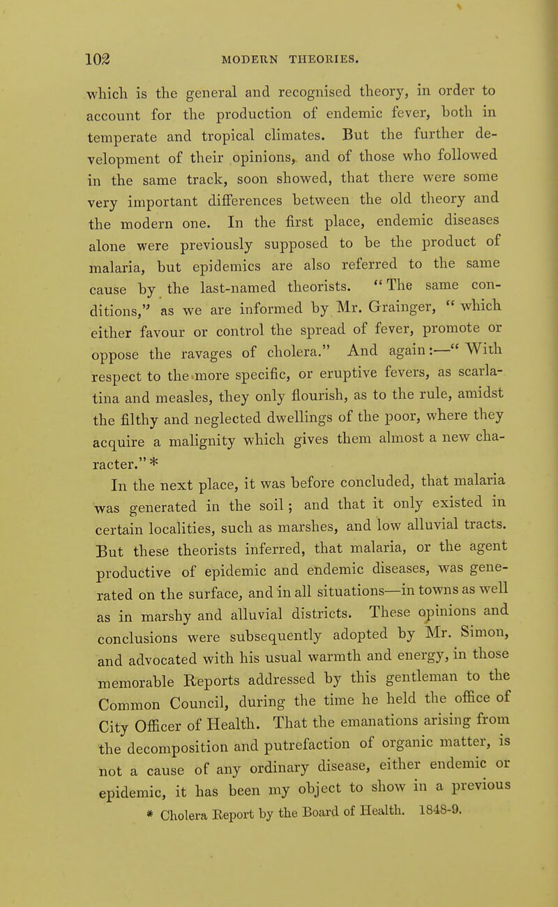 which is the general and recognised theory, in order to account for the production of endemic fever, both in temperate and tropical climates. But the further de- velopment of their opinions, and of those who followed in the same track, soon showed, that there were some very important differences between the old theory and the modern one. In the first place, endemic diseases alone were previously supposed to be the product of malaria, but epidemics are also referred to the same cause by the last-named theorists. The same con- ditions,'' as we are informed by Mr. Grainger,  which either favour or control the spread of fever, promote or oppose the ravages of cholera. And again:— With respect to the more specific, or eruptive fevers, as scarla- tina and measles, they only flourish, as to the rule, amidst the filthy and neglected dwellings of the poor, where they acquire a malignity which gives them almost a new cha- racter. * In the next place, it was before concluded, that malaria was generated in the soil; and that it only existed in certain localities, such as marshes, and low alluvial tracts. But these theorists inferred, that malaria, or the agent productive of epidemic and endemic diseases, was gene- rated on the surface, and in all situations—in towns as well as in marshy and alluvial districts. These opinions and conclusions were subsequently adopted by Mr. Simon, and advocated with his usual warmth and energy, in those memorable Reports addressed by this gentleman to the Common Council, during the time he held the office of City Officer of Health. That the emanations arising from the decomposition and putrefaction of organic matter, is not a cause of any ordinary disease, either endemic or epidemic, it has been my object to show in a previous * Cholera Eeport by the Board of Health. 1848-9.