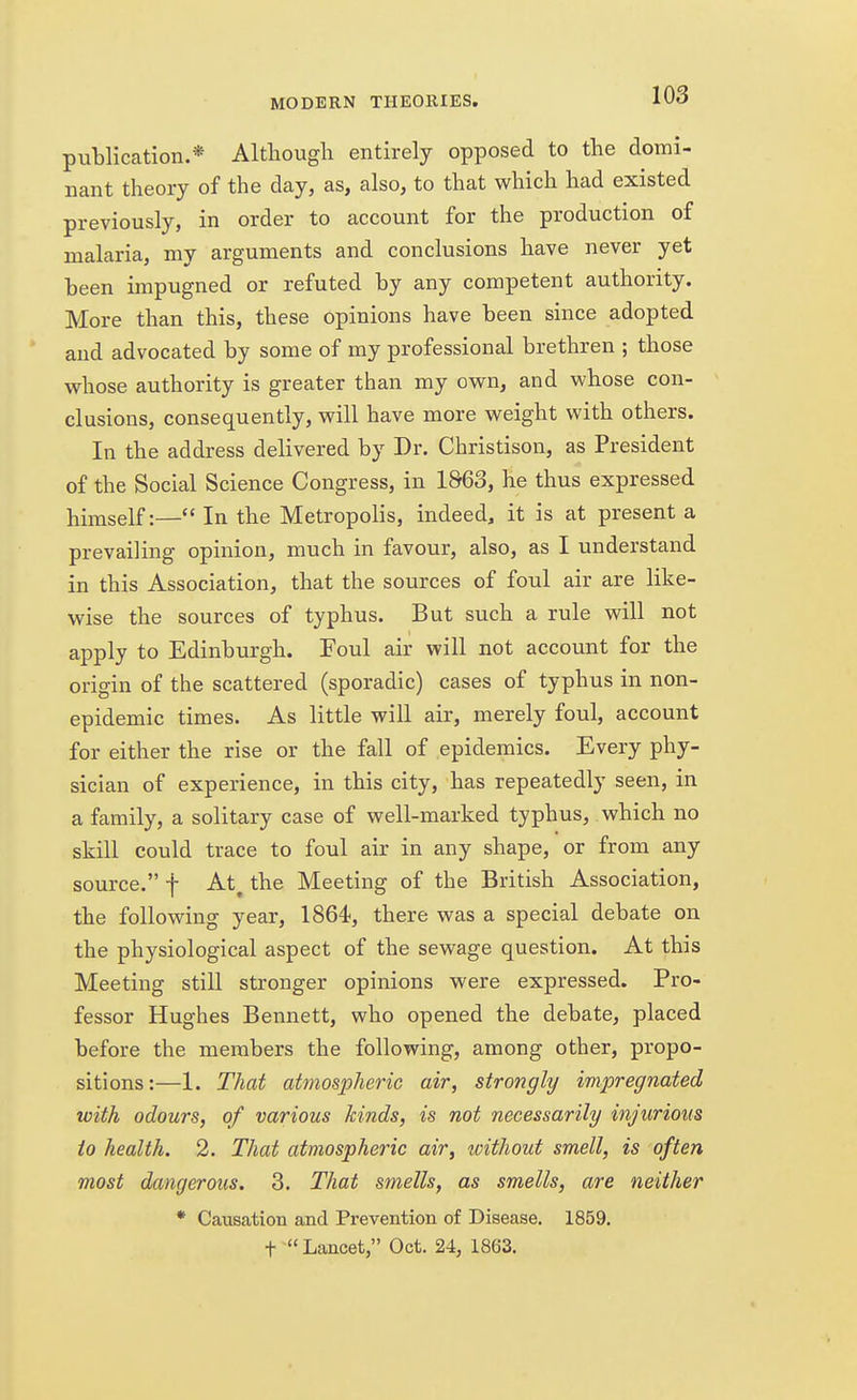 publication.* Although entirely opposed to the domi- nant theory of the day, as, also, to that which had existed previously, in order to account for the production of malaria, my arguments and conclusions have never yet been impugned or refuted by any competent authority. More than this, these opinions have been since adopted and advocated by some of my professional brethren ; those whose authority is greater than my own, and whose con- clusions, consequently, will have more weight with others. In the address delivered by Dr. Christison, as President of the Social Science Congress, in 1863, he thus expressed himself:— In the Metropolis, indeed, it is at present a prevailing opinion, much in favour, also, as I understand in this Association, that the sources of foul air are like- wise the sources of typhus. But such a rule will not apply to Edinburgh. Foul air will not account for the origin of the scattered (sporadic) cases of typhus in non- epidemic times. As little will air, merely foul, account for either the rise or the fall of epidemics. Every phy- sician of experience, in this city, has repeatedly seen, in a family, a solitary case of well-marked typhus, which no skill could trace to foul air in any shape, or from any source. f At. the Meeting of the British Association, the following year, 1864, there was a special debate on the physiological aspect of the sewage question. At this Meeting still stronger opinions were expressed. Pro- fessor Hughes Bennett, who opened the debate, placed before the members the following, among other, propo- sitions:—1. That atmospheric air, strongly impregnated with odours, of various kinds, is not necessarily injurious io health. 2. That atmospheric air, without smell, is often most dangerous. 3. That smells, as smells, are neither * Causation and Prevention of Disease. 1859. t  Lancet, Oct. 24, 1863.