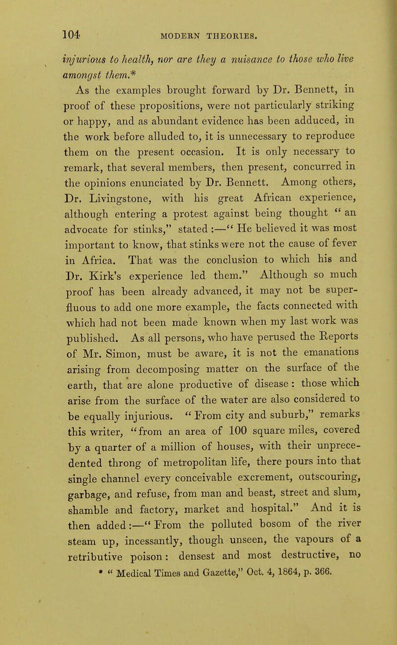 injurious to health, nor are they a nuisance to those who live amongst them,* As the examples brought forward by Dr. Bennett, in proof of these propositions, were not particularly striking or happy, and as abundant evidence has been adduced, in the work before alluded to, it is unnecessary to reproduce them on the present occasion. It is only necessary to remark, that several members, then present, concurred in the opinions enunciated by Dr. Bennett. Among others, Dr. Livingstone, with his great African experience, although entering a protest against being thought  an advocate for stinks, stated :— He believed it was most important to know, that stinks were not the cause of fever in Africa. That was the conclusion to which his and Dr. Kirk's experience led them. Although so much proof has been already advanced, it may not be super- fluous to add one more example, the facts connected with which had not been made known when my last work was published. As all persons, who have perused the Reports of Mr. Simon, must be aware, it is not the emanations arising from decomposing matter on the surface of the earth, that are alone productive of disease : those which arise from the surface of the water are also considered to be equally injurious.  From city and suburb, remarks this writer, from an area of 100 square miles, covered by a quarter of a million of houses, with their unprece- dented throng of metropolitan life, there pours into that single channel every conceivable excrement, outscouring, garbage, and refuse, from man and beast, street and slum, shamble and factory, market and hospital. And it is then added:— From the polluted bosom of the river steam up, incessantly, though unseen, the vapours of a retributive poison: densest and most destructive, no *  Medical Times and Gazette, Oct. 4, 1864, p. 366.