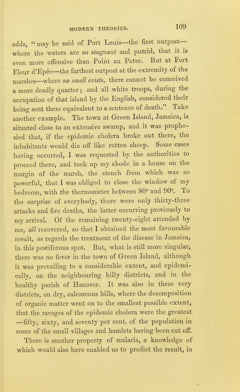 adds,  may be said of Port Louis—the first outpost— where the waters are so stagnant and putrid, that it is even more offensive than Point au Petre. But at Fort Fleur d'Epee—the farthest outpost at the extremity of the marshes—where no smell exists, there cannot be conceived a more deadly quarter; and all white troops, during the occupation of that island by the English, considered their being sent there equivalent to a sentence of death. Take another example. The town at Green Island, Jamaica, is situated close to an extensive swamp, and it was prophe- sied that, if the epidemic cholera broke out there, the inhabitants would die off like rotten sheep. Some cases having occurred, I was requested by the authorities to proceed there, and took up my abode in a house on the margin of the marsh, the stench from which was so powerful, that I was obliged to close the window of my bedroom, with the thermometer between 80° and 90°. To the surprise of everybody, there were only thirty-three attacks and five deaths, the latter occurring previously to my arrival. Of the remaining twenty-eight attended by me, all recovered, so that I obtained the most favourable result, as regards the treatment of the disease in Jamaica, in this pestiferous spot. But, what is still more singular, there was no fever in the town of Green Island, although it was prevailing to a considerable extent, and epidemi- cally, on the neighbouring hilly districts, and in the healthy parish of Hanover. It was also in these very districts, on dry, calcareous hills, where the decomposition of organic matter went on to the smallest possible extent, that the ravages of the epidemic cholera were the greatest —fifty, sixty, and seventy per cent, of the population in some of the small villages and hamlets having been cut off. There is another property of malaria, a knowledge of which would also have enabled us to predict the result, in