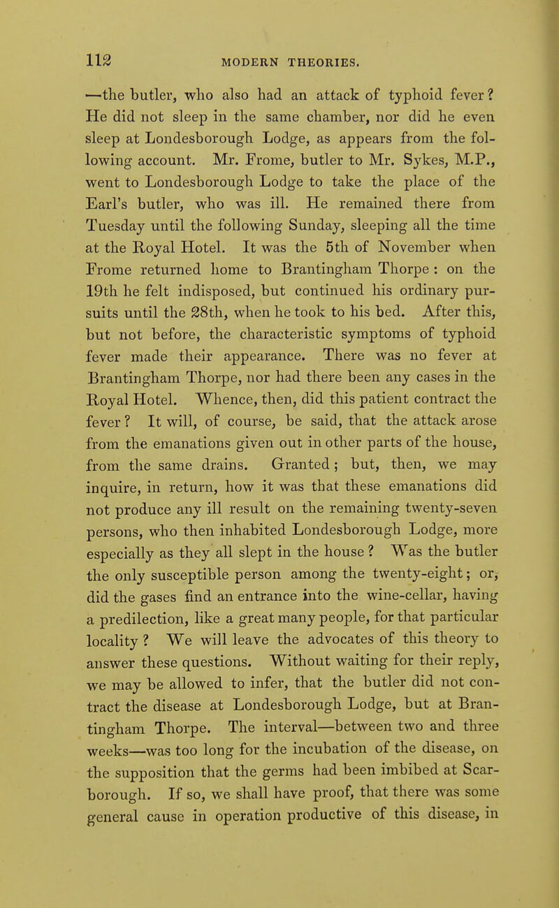 1—the butler, who also had an attack of typhoid fever ? He did not sleep in the same chamber, nor did he even sleep at Londesborough Lodge, as appears from the fol- lowing account. Mr. Frome, butler to Mr. Sykes, M.P., went to Londesborough Lodge to take the place of the Earl's butler, who was ill. He remained there from Tuesday until the following Sunday, sleeping all the time at the Royal Hotel. It was the 5th of November when Frome returned home to Brantingham Thorpe : on the 19th he felt indisposed, but continued his ordinary pur- suits until the 28th, when he took to his bed. After this, but not before, the characteristic symptoms of typhoid fever made their appearance. There was no fever at Brantingham Thorpe, nor had there been any cases in the Royal Hotel. Whence, then, did this patient contract the fever ? It will, of course, be said, that the attack arose from the emanations given out in other parts of the house, from the same drains. Granted; but, then, we may inquire, in return, how it was that these emanations did not produce any ill result on the remaining twenty-seven persons, who then inhabited Londesborough Lodge, more especially as they all slept in the house ? Was the butler the only susceptible person among the twenty-eight; or, did the gases find an entrance into the wine-cellar, having a predilection, like a great many people, for that particular locality ? We will leave the advocates of this theory to answer these questions. Without waiting for their reply, we may be allowed to infer, that the butler did not con- tract the disease at Londesborough Lodge, but at Bran- tingham Thorpe. The interval—between two and three weeks—was too long for the incubation of the disease, on the supposition that the germs had been imbibed at Scar- borough. If so, we shall have proof, that there was some general cause in operation productive of this disease, in