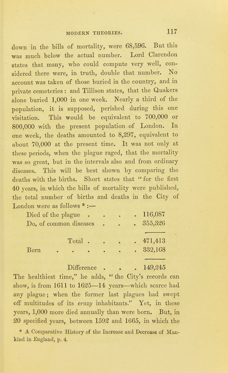 down in the bills of mortality, were 68,596. But this was much below the actual number. Lord Clarendon states that many, who could compute very well, con- sidered there were, in truth, double that number. No account was taken of those buried in the country, and in private cemeteries : and Tillison states, that the Quakers alone buried 1,000 in one week. Nearly a third of the population, it is supposed, perished during this one visitation. This would be equivalent to 700,000 or 800,000 with the present population of London. In one week, the deaths amounted to 8,297, equivalent to about 70,000 at the present time. It was not only at these periods, when the plague raged, that the mortality was so great, but in the intervals also and from ordinary diseases. This will be best shown by comparing the deaths with the births. Short states that  for the first 40 years, in which the bills of mortality were published, the total number of births and deaths in the City of London were as follows * :— Died of the plague .... 116,087 Do. of common diseases . . . 355,326 Total .... 471,413 Born 332,168 Difference . . . 149,245 The healthiest time, he adds,  the City's records can show, is from 1611 to 1625—14 years—which scarce had any plague; when the former last plagues had swept off multitudes of its crazy inhabitants. Yet, in these years, 1,000 more died annually than were born. But, in 20 specified years, between 1592 and 1665, in which the * A Comparative History of the Increase and Decrease of Man- kind in England, p. 4.